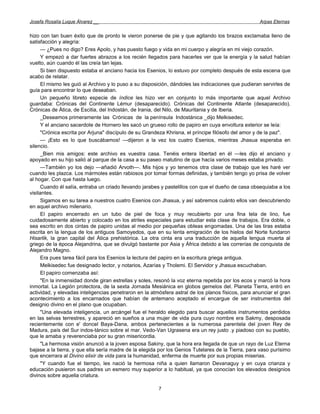 Josefa Rosalía Luque Álvarez __                                                                     Arpas Eternas


hizo con tan buen éxito que de pronto le vieron ponerse de pie y que agitando los brazos exclamaba lleno de
satisfacción y alegría:
      — ¿Pues no digo? Eres Apolo, y has puesto fuego y vida en mi cuerpo y alegría en mi viejo corazón.
      Y empezó a dar fuertes abrazos a los recién llegados para hacerles ver que la energía y la salud habían
vuelto, aún cuando él las creía tan lejas.
      Si bien dispuesto estaba el anciano hacia los Esenios, lo estuvo por completo después de esta escena que
acabo de relatar.
      El mismo les guió al Archivo y lo puso a su disposición, dándoles las indicaciones que pudieran servirles de
guía para encontrar lo que deseaban.
      Un pequeño libreto especie de índice les hizo ver en conjunto lo más importante que aquel Archivo
guardaba: Crónicas del Continente Lémur (desaparecido). Crónicas del Continente Atlante (desaparecido).
Crónicas de Ática, de Escitia, del Indostán, de Irania, del Nilo, de Mauritania y de Iberia.
     _Deseamos primeramente las Crónicas de la península Indostánica _dijo Melkisedec.
      Y el anciano sacerdote de Hornero les sacó un grueso rollo de papiro en cuya envoltura exterior se leía:
      "Crónica escrita por Arjuna" discípulo de su Grandeza Khrisna, el príncipe filósofo del amor y de la paz".
      — ¡Esto es lo que buscábamos! —dijeron a la vez los cuatro Esenios, mientras Jhasua esperaba en
silencio.
     _Bien mis amigos: este archivo es vuestra casa. Tenéis entera libertad en él —les dijo el anciano y
apoyado en su hijo salió al parque de la casa a su paseo matutino de que hacía varios meses estaba privado.
      —También yo los dejo —añadió Arvoth—. Mis hijos y yo tenemos otra clase de trabajo que les haré ver
cuando les plazca. Los mármoles están rabiosos por tomar formas definidas, y también tengo yo prisa de volver
al hogar. Con que hasta luego.
      Cuando él salía, entraba un criado llevando jarabes y pastelillos con que el dueño de casa obsequiaba a los
visitantes.
      Sigamos en su tarea a nuestros cuatro Esenios con Jhasua, y así sabremos cuánto ellos van descubriendo
en aquel archivo milenario.
      El papiro encerrado en un tubo de piel de foca y muy recubierto por una fina tela de lino, fue
cuidadosamente abierto y colocado en los atriles especiales para estudiar esta clase de trabajos. Era doble, o
sea escrito en dos cintas de papiro unidas al medio por pequeñas obleas engomadas. Una de las tiras estaba
escrita en la lengua de los antiguos Samoyedos, que en su lenta emigración de los hielos del Norte fundaron
Hisarlik, la gran capital del Ática prehistórica. La otra cinta era una traducción de aquella lengua muerta al
griego de la época Alejandrina, que se divulgó bastante por Asia y África debido a las correrías de conquista de
Alejandro Magno.
      Era pues tarea fácil para los Esenios la lectura del papiro en la escritura griega antigua.
      Melkisedec fue designado lector, y notarios, Azarías y Tholemi. El Servidor y Jhasua escuchaban.
      El papiro comenzaba así:
      "En la inmensidad donde giran estrellas y soles, resonó la voz eterna repetida por los ecos y marcó la hora
inmortal. La Legión protectora, de la sexta Jornada Mesiánica en globos gemelos del. Planeta Tierra, entró en
actividad, y elevadas inteligencias penetraron en la atmósfera astral de los planos físicos, para anunciar el gran
acontecimiento a los encarnados que habían de antemano aceptado el encargue de ser instrumentos del
designio divino en el plano que ocupaban.
      "Una elevada inteligencia, un arcángel fue el heraldo elegido para buscar aquellos instrumentos perdidos
en las selvas terrestres, y apareció en sueños a una mujer de vida pura cuyo nombre era Sakmy, desposada
recientemente con e' doncel Baya-Dana, ambos pertenecientes a la numerosa parentela del joven Rey de
Madura, país del Sur indos-tánico sobre el mar. Vedo-Van Ugrasena era un rey justo .y piadoso con su pueblo,
que le amaba y reverenciaba por su gran misericordia.
      "La hermosa visión anunció a la joven esposa Sakiny, que la hora era llegada de que un rayo de Luz Eterna
bajase a la tierra, y que ella sería madre de la elegida por los Genios Tutelares de la Tierra, para vaso purísimo
que encerrara al Divino elixir de vida para la humanidad, enferma de muerte por sus propias miserias.
      "Y cuando fue el tiempo, les nació la hermosa niña a quien llamaron Devanaguy y en cuya crianza y
educación pusieron sus padres un esmero muy superior a lo habitual, ya que conocían los elevados designios
divinos sobre aquella criatura.

                                                        7
 