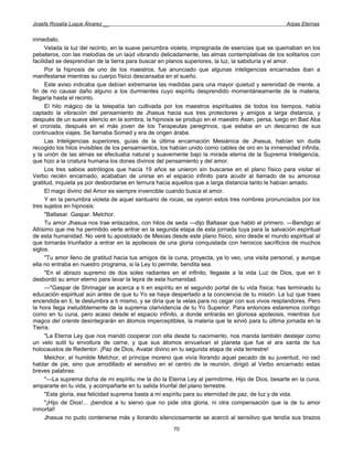 Josefa Rosalía Luque Álvarez __                                                                    Arpas Eternas


inmediato.
      Velada la luz del recinto, en la suave penumbra violeta, impregnada de esencias que se quemaban en los
pebeteros, con las melodías de un laúd vibrando delicadamente, las almas contemplativas de los solitarios con
facilidad se desprendían de la tierra para buscar en planos superiores, la luz, la sabiduría y el amor.
      Por la hipnosis de uno de los maestros, fue anunciado que algunas inteligencias encarnadas iban a
manifestarse mientras su cuerpo físico descansaba en el sueño.
      Este aviso indicaba que debían extremarse las medidas para una mayor quietud y serenidad de mente, a
fin de no causar daño alguno a los durmientes cuyo espíritu desprendido momentáneamente de la materia,
llegaría hasta el recinto.
      El hilo mágico de la telepatía tan cultivada por los maestros espirituales de todos los tiempos, había
captado la vibración del pensamiento de Jhasua hacia sus tres protectores y amigos a larga distancia, y
después de un suave silencio en la sombra, la hipnosis se produjo en el maestro Asan, persa, luego en Bad Aba
el cronista, después en el más joven de los Terapeutas peregrinos, que estaba en un descanso de sus
continuados viajes. Se llamaba Somed y era de origen árabe.
      Las Inteligencias superiores, guías de la última encarnación Mesiánica de Jhasua, habían sin duda
recogido los hilos invisibles de los pensamientos, los habían unido como cables de oro en la inmensidad infinita,
y la unión de las almas se efectuaba natural y suavemente bajo la mirada eterna de la Suprema Inteligencia,
que hizo a la criatura humana los dones divinos del pensamiento y del amor.
      Los tres sabios astrólogos que hacía 19 años se unieron sin buscarse en el plano físico para visitar el
Verbo recién encarnado, acababan de unirse en el espacio infinito para acudir al llamado de su amorosa
gratitud, inquieta ya por desbordarse en ternura hacia aquellos que a larga distancia tanto le habían amado.
      El mago divino del Amor es siempre invencible cuando busca el amor.
      Y en la penumbra violeta de aquel santuario de rocas, se oyeron estos tres nombres pronunciados por los
tres sujetos en hipnosis:
      "Baltasar. Gaspar. Melchor.
      Tu amor Jhasua nos trae enlazados, con hilos de seda —dijo Baltasar que habló el primero. —Bendigo al
Altísimo que me ha permitido verte entrar en la segunda etapa de esta jornada tuya para la salvación espiritual
de esta humanidad. No veré tu apostolado de Mesías desde este plano físico, sino desde el mundo espiritual al
que tornarás triunfador a entrar en la apoteosis de una gloria conquistada con heroicos sacrificios de muchos
siglos.
      "Tu amor lleno de gratitud hacia tus amigos de la cuna, proyecta, ya lo veo, una visita personal, y aunque
ella no entraba en nuestro programa, si la Ley lo permite, bendita sea.
      "En el abrazo supremo de dos soles radiantes en el infinito, llegaste a la vida Luz de Dios, que en ti
desbordó su amor eterno para lavar la lepra de esta humanidad.
      —"Gaspar de Shrinagar se acerca a ti en espíritu en el segundo portal de tu vida física; has terminado tu
educación espiritual aún antes de que tu Yo se haya despertado a la conciencia de tu misión. La luz que traes
encendida en ti, te deslumbra a ti mismo, y se diría que la velas para no cegar con sus vivos resplandores. Pero
la hora llega ineludiblemente de la suprema clarividencia de tu Yo Superior. Para entonces estaremos contigo
como en tu cuna, pero acaso desde el espacio infinito, a donde entrarás en gloriosa apoteosis, mientras tus
magos del oriente desintegrarán en átomos imperceptibles, la materia que te sirvió para tu última jornada en la
Tierra.
      "La Eterna Ley que nos mandó cooperar con ella desde tu nacimiento, nos manda también destejer como
un velo sutil tu envoltura de carne, y que sus átomos envuelvan el planeta que fue el ara santa de tus
holocaustos de Redentor. ¡Paz de Dios, Avatar divino en tu segunda etapa de vida terrestre!
      Melchor, el humilde Melchor, el príncipe moreno que vivía llorando aquel pecado de su juventud, no osó
hablar de pie, sino que arrodillado el sensitivo en el centro de la reunión, dirigió al Verbo encarnado estas
breves palabras:
      "—La suprema dicha de mi espíritu me la dio la Eterna Ley al permitirme, Hijo de Dios, besarte en la cuna,
ampararte en tu vida, y acompañarte en tu salida triunfal del plano terrestre.
      "Esta gloria, esa felicidad suprema basta a mi espíritu para su eternidad de paz, de luz y de vida.
      "¡Hijo de Dios!... ¡bendice a tu siervo que no pide otra gloria, ni otra compensación que la de tu amor
inmortal!
      Jhasua no pudo contenerse más y llorando silenciosamente se acercó al sensitivo que tendía sus brazos
                                                       70
 