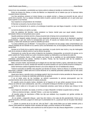 Josefa Rosalía Luque Álvarez __                                                                    Arpas Eternas


hacia él con viva ansiedad, y poniéndole sus manos sobre la cabeza le bendijo en nombre de Dios.
      Entre los brazos de Jhasua, el alma de Melchor se desprendió de la materia que por la hipnosis había
ocupado breves momentos.
      Los tres sensitivos volvieron al mismo tiempo a su estado normal, y Jhasua se encontró de pie, solo al
centro de la reunión. Con su cabeza inclinada sobre el pecho, parecía como agobiado por un gran peso que
fuera superior a sus fuerzas.
      Sus maestros lo comprendieron de inmediato.
      El Servidor se levantó y fue el primero hacia él.
      La luz se va haciendo en tu camino y te embarga el asombro que casi llega al espanto —le dijo a media
voz.
      Le tomó la diestra y le sentó a su lado.
      Ante las palabras del Servidor, todos prestaron su fuerza mental para que aquel estado vibratorio
demasiado intenso se tranquilizara poco a poco.
      Aquella poderosa corriente durmió a Jhasua durante todo el tiempo de la concentración mental.
      Cuando se despertó estaba tranquilo y pudo desarrollar lúcidamente el tema de la disertación espiritual
acostumbrada, y que esa noche le correspondía por turno. El asunto se hubiera dicho que fue elegido ex
profeso, y había sido sacada por suerte la cedulilla que decía:
      "La zarza ardiendo que vio Moisés". Y al escuchar su comentario de ese pasaje, todos comprendieron que
Jhasua acababa de ver también en su camino como una llamarada viva, la encrucijada primera que decidiría su
senda final.
      Aunque en el fondo de su espíritu había gran serenidad, no pudo dormir esa noche y muy de madrugada
salió de su alcoba al vallecito sobre el cual se abrían las grutas.
      Caminando sin rumbo fijo por entre el laberinto de montañas y bosquecillos, se encontró sin pensar, en la
pobre cabaña de Tobías donde sus cuatro moradores estaban ya dedicados a sus faenas de cada día.
      Los dos muchachos Aarón y Seth curados que fueron de su parálisis en las extremidades inferiores,
ordeñaban activamente las cabras, mientras el padre, Tobías, las iba haciendo salir de los establos y
encaminándolas a los sitios de pastoreo.
      Beila, la buena madre, rejuvenecida por la alegría de sus dos hijos fuertes y sanos, adornada de su blanco
delantal, soberana en la cocina, sacaba del rescoldo los panes dorados con que la familia tomaría el desayuno.
      Estos hermosos cuadros hogareños llevaron una nueva alegría de vivir al meditabundo Jhasua.
      Tobías le acercaba el cabritillo más pequeño que llevaba en brazos. Aarón le ofrecía un canterillo de leche
espumosa y calentita, y Beila salía de la cocina llevando en su delantal panecillos calientes para el niño santo
como ella le llamaba.
      Aquel amor tierno y sencillo como una égloga pastoril, llenó de emoción el alma sensible de Jhasua que les
sonreía a todos con miradas de indefinible sentimiento de gratitud.
      Y en el dulce amor de los humildes, se esfumó suavemente la penosa preocupación que los
acontecimientos de la noche anterior le habían producido.
      En aquella cocina de piedra rústica, alrededor de la hoguera en la que ardían gruesos troncos de leña,
Jhasua se sintió de nuevo adolescente, casi niño, y compartió el desayuno familiar con gran alegría.
      La familia no cabía en sí de gozo con la inesperada sorpresa, pues hacia ya tiempo que Jhasua no les
visitaba.
      Los amigos de Jerusalén, las copias, el archivo, el viaje a Nazareth, le habían ocupado todo su tiempo.
      —Sólo os veíamos de lejos —decíale Tobías— y con eso nos bastaba.
     _El escultor antes de marcharse a Ribla nos dijo que estabais muy ocupados con gentes venidas de
Jerusalén —añadió Seth.
     _Sí, es verdad —respondió Jhasua— pero hay otro motivo y me culpo de ello grandemente. Como ya os
sabía tranquilos y dichosos, juzgué sin duda que no precisabais de mi, y quizá por eso se me pasó más tiempo
sin venir.
      — ¿Quién no precisa de la luz del sol, niño de Dios? —dijo riendo Beila que se había sentado junto a
Jhasua, para pelarle las castañas recién sacadas del fuego y ponerle manteca en las tostadas.
      —En este caso, madre Beila, sois vosotros la luz del sol para mí les dijo Jhasua alegremente— y acaso con

                                                       71
 