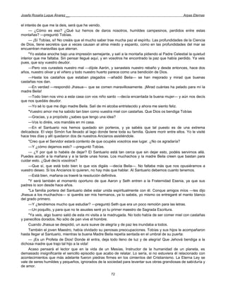 Josefa Rosalía Luque Álvarez __                                                                     Arpas Eternas


el interés de que me la deis, será que he venido.
      — ¿Cómo es eso? ¿Qué luz hemos de daros nosotros, humildes campesinos, perdidos entre estas
montañas? —preguntó Tobías.
      — ¡Sí Tobías, sí! No creáis que el mucho saber trae mucha paz al espíritu. Las profundidades de la Ciencia
de Dios, tiene secretos que a veces causan al alma miedo y espanto, como en las profundidades del mar se
encuentran maravillas que aterran.
      "Yo estaba anoche bajo una impresión semejante, y salí a la montaña pidiendo al Padre Celestial la quietud
interior que me faltaba. Sin pensar llegué aquí, y en vosotros he encontrado la paz que había perdido. Ya veis
pues, que soy vuestro deudor.
      —Pero vos curasteis nuestro mal —díjole Aarón, y sanasteis nuestro rebaño y desde entonces, hace dos
años, nuestro olivar y el viñero y todo nuestro huerto parece como una bendición de Dios.
      —Hasta los castaños que estaban plagados —añadió Beila— se han mejorado y mirad que buenas
castañas nos dan.
      —En verdad —respondió Jhasua— que se comen maravillosamente. ¡Mirad cuántas ha pelado para mí la
madre Beila!
      —Todo bien nos vino a esta casa con vos niño santo —decía encantada la buena mujer— y aún nos decís
que nos quedáis deudor.
      —Yo sé lo que me digo madre Beila. Salí de mi alcoba entristecido y ahora me siento feliz.
      "Vuestro amor me ha sabido tan bien como vuestra miel con castañas. Que Dios os bendiga Tobías
      —Gracias, y a propósito ¿sabes que tengo una idea?
      —Vos lo diréis, vos mandáis en mi casa.
      —En el Santuario nos hemos quedado sin porteros, y ya sabéis que tal puesto es de una extrema
delicadeza. El viejo Simón fue llevado al lago donde tiene toda su familia. Quiere morir entre ellos. Yo le visité
hace tres días y allí quedaron dos de nuestros Ancianos asistiéndole.
      "Creo que el Servidor estará contento de que ocupéis vosotros ese lugar. ¿No os agradaría?
      —Y ¿cómo dejamos esto? —preguntó Tobías.
      — ¿Y por qué lo habéis de dejar? El Santuario está tan cerca que sin dejar esto, podéis servirnos allá.
Puedes acudir a la mañana y a la tarde unas horas. Los muchachos y la madre Beila creen que bastan para
cuidar esto. ¿Qué decís vosotros?
      —Que sí, que está todo bien lo que vos digáis —decía Beila—. No faltaba más que nos opusiéramos a
vuestro deseo. Si los Ancianos lo quieren, no hay más que hablar. Al Santuario debemos cuanto tenemos.
      —Está bien, mañana os traeré la resolución definitiva.
      "Y será también el momento oportuno de que Aaron y Seth entren a la Fraternidad Esenia, ya que sus
padres lo son desde hace años.
      "La familia portera del Santuario debe estar unida espiritualmente con él. Conque amigos míos —les dijo
Jhasua a los muchachos— si queréis ser mis hermanos, ya lo sabéis, yo mismo os entregaré el manto blanco
del grado primero.
      —Y ¿tendremos mucho que estudiar? —preguntó Seth que era un poco remolón para las letras.
      —Un poquillo, y para que no te asustes seré yo tu primer maestro de Sagrada Escritura.
      "Ya veis, algo bueno salió de esta mi visita a la madrugada. No todo había de ser comer miel con castañas
y panecillos dorados. No sólo de pan vive el hombre.
      Cuando Jhasua se despidió, un aura suave de alegría y de paz les inundaba a todos.
      También el joven Maestro, había olvidado su penosas preocupaciones. Tobías y sus hijos le acompañaron
hasta llegar al Santuario, mientras la buena Madre Beila repetía sentada en el umbral de su puerta:
      — ¡Es un Profeta de Dios! Donde él entra, deja todo lleno de luz y de alegría! Que Jehová bendiga a la
dichosa madre que trajo tal hijo a la vida!
      Acaso pensará el lector que en la vida de un Mesías, Instructor de la humanidad de un planeta, es
demasiado insignificante el sencillo episodio que acabo de relatar. Lo sería, si no estuviera él relacionado con
acontecimientos que más adelante fueron piedras firmes en los cimientos del Cristianismo. La Eterna Ley se
vale de seres humildes y pequeños, ignorados de la sociedad para levantar sus obras grandiosas de sabiduría y
de amor.

                                                       72
 