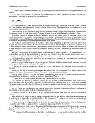 Josefa Rosalía Luque Álvarez __                                                                     Arpas Eternas


     El chiquillo que ya había husmeado el olor de pasteles y melocotones puso una cara de gloria que hizo reír
a todos.
     El tío Jaime se incorporó a la caravana que partió mientras la familia agitaba las manos y los pañuelos,
despidiendo a Jhasua y los amigos que le acompañaban.

    EN SAMARÍA

     Era Sevthópolis una ciudad amurallada de montañas, derivaciones de la gran mole del Monte Ebath de
8077 pies de altura, que flanquean la ribera occidental del río Jordán. Estaba en el lugar en que se levanta en la
actualidad la ciudad de Gilboa.
     La importancia de Sevthópolis consistía, en que allí se verificaba la conjunción de todas las caravanas que
atravesaban el país de norte a sur, desde Fenicia y Siria por el norte, hasta Gaza y Beersheba en el sur.
     Sus calles, plazas y callejas, aparecían pobladas siempre de asnos, mulos y camellos, cargados de
mercancías que las innumerables tiendas tragaban con inaudita voracidad. La compra-venta al aire libre, era la
nota decorativa habitual de aquella ciudad, donde se observaban fisonomías y vestuarios de todas las razas y
de todas las costumbres, de los países pobladores del Asia Central.
     En medio de aquella barahúnda de hombres y de bestias cargadas, de gritería desaforada en diversas
lenguas, de músicas enervantes y de danzas enloquecidas, vemos la blanca figura de Jhasua que ya bajado de
su asno le lleva él mismo al abrevadero y le hace beber, temeroso del olvido de los guardianes que cuidaban de
su solaz y recreo primero, y que muchas veces sonaba el cuerno del guía y las bestias no habían terminado de
beber.
     Nada les interesaba por el momento en la ciudad-mercado, a nuestros viajeros, y el Terapeuta guía tomó
en seguida el camino de las grutas hacia el oriente, o sea hacia el río Jordán. A poco andar encontraron un
arroyo que corría como una serpiente de plata por entre los riscos y peñascos.
     —Este es un brazo del Jordán —les dijo a sus compañeros— y siguiendo su curso estaremos en una hora
entre las grutas que buscamos.
     Nuestros hermanos llamaban a este arroyo de Las Gaviotas, debido a la abundancia de estas aves que
anidan y se multiplican entre los huecos de las peñas.
     El Terapeuta había aconsejado no marchar en grupo todos juntos para evitar el llamar demasiado la
atención.
     Verdad es que con la llegada de la caravana y el tráfago que esto ocasionaba en la ciudad, nadie miraba
los pasos silenciosos de los que se alejaban de su centro bullanguero y atolondrado.
     Jhasua tenía a un lado y otro, dos guardianes inseparables: el tío Jaime y el parlanchín de Felipe que no
paraba de hablar sino cuando engullía un pastel de la cestilla de Myriam.
     _¿Puedo saber, tío Jaime —decía Jhasua— qué contiene ese fardo que traes?
     —La compra que hice en el mercado. ¿Crees que iba a venir sin traer comestibles para esta noche y
mecha encerada para alumbrarnos? También los hijos de Tobías me traen parte de la carga: unas esteras y
mantas para cubrirnos. ¡Oh hijo mío! Mientras tú piensas en las almas, yo debo pensar en los cuerpos que ellas
animan.
     "La Ley Eterna nos manda tomar una materia para nuestra evolución, nos manda cuidarla y sostenerla en
las condiciones debidas, para rendir todo lo que es necesario.
     — ¡Cierto, tío Jaime!... y te pareces a la Providencia Divina que vela hasta por su más insignificante
criatura.
     "Hay grandeza en verdad en esa tu previsión llena de solicitudes. Es la forma más humana de manifestarse
el sentimiento de fraternidad entre los hombres. ¡Oh tío Jaime!... A veces te veo como un manantial que
siempre está dispuesto a regar la tierra para fecundarla.
     —Y ¿en qué otra forma puedo cooperar yo en tu obra apostólica, Jhasua, sino en esta de la abejita que
busca afanosa el néctar en todas las flores para darnos el precioso alimento de su miel?
     — ¿Qué os parece si abrimos en Samaría un Refugio de desamparados como lo hicimos en las ruinas de
Dobrath en Nazareth, y como los hay en Tiro y Sidón y en Bethlehem, en las grutas de Salomón? —preguntó
Jhasua.
     —Yo tengo una familia conocida en Samaría —contestó Jaime— y ella podría orientarnos en tal sentido.

                                                       76
 