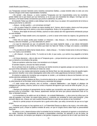 Josefa Rosalía Luque Álvarez __                                                                       Arpas Eternas


Los Terapeutas conocen Samaria como nosotros conocemos Galilea, y acaso tendrán ellos no sólo uno sino
muchos refugios entre estas impenetrables montañas.
      —Es verdad —dijo Jhasua— y como nuestros Terapeutas son tan impenetrables como las montañas,
jamás hablan de lo que hacen por sus hermanos, si no es que una necesidad les obligue. Conmigo son ex-
pansivos y me hacen tantas concesiones que pronto lo sabremos, tío Jaime.
      El traviesillo Felipe que debido a este diálogo hubo de callar muy a su pesar, tiró suavemente de la túnica a
Jhasua para llamar su atención.
      —Jhasua —le dijo quedito— ¿no conversas conmigo?
      — ¡Oh mi pobre Felipe! En verdad me había olvidado de ti. Vamos, abre la cesta y dame una fruta porque
tengo sed. Ofrécele aquí al tío Jaime y a los otros compañeros. Anda y no me guardes rencor.
      Y Jhasua, alma tejida de ternuras infinitas, acarició la rubia cabeza del niño ligeramente entristecido porque
se veía olvidado.
      La alegría de Felipe estalló como una explosión, y corrió a vaciar entre todos los viajeros, las golosinas de
su cesta.
      —Este niño es buena arcilla para modelar un misionero —dijo Jhasua—. Es vehemente y espontáneo.
Piensa y obra de inmediato. ¿Lo has observado tío Jaime?
      —Lo que he observado es que -el pobrecillo tiene sus ropas bastante viejas, y sus calzas demasiado
grandes le lastiman los pies. Entre los fardos que traen los hijos de Tobías, le traigo una casaca y sandalias
nuevas.
      —Tío providencia te debía llamar desde ahora —díjole Jhasua—. Yo había mirado tanto el alma de Felipe y
no vi sus ropas y sus sandalias.
      — ¡Ah Jhasua!... lo que he dicho. Tu mundo es lo alto, lo que vuela, y yo camino muy pegadito a la tierra
todavía.
      —Un breve descanso —dijo en alta voz el Terapeuta guía—, porque tenemos que subir por ese desfiladero
que va derecho a la entrada a las grutas.
      Todos se sentaron sobre las rocas o se recostaron en el césped.
      El sendero áspero y sinuoso les había cansado.
      Era la primera hora de la tarde y un hermoso sol otoñal envolvía el agreste paisaje con esa bruma de oro
que pone tintes delicados e indefinidos en todas las cosas.
      Tenían al sur las crestas eternamente nevadas del Monte Ebat, las más elevadas cimas de aquella región,
que parecían desafiar a las nubes desplegadas sobre ellas como velas gigantescas de barcos invisibles.
      Al oriente la cadena de montañas que encajonan al Jordán, y al occidente la llanura de Esdrelón con sus
verdes planicies pobladas de rebaños.
      — ¡En todas partes la belleza de Dios y la armonía eterna de su creación universal! —exclamó Jhasua, con
su alma absorta en la Divinidad, ante la hermosura y serenidad del paisaje.
      —Y nada rompe esta armonía, sino el hombre —observó Melkisedec— que llegado al altiplano de
inteligencia que piensa y razona, tuerce su rumbo a impulsos del egoísmo que nunca se harta de gritar: ¡Yo, yo,
y siempre yo!
      —Siempre me persigue el pensamiento de los medios que convendría usar para eliminar el egoísmo que
germina entre la humanidad —dijo Jhasua, apasionado siempre del tema que parecía absorberlo todo en su
vida: la felicidad humana.
      —La humanidad no ha salido aun de la infancia —le contestó Melkisedec— y obra como los niños que a la
vista de juguetes o de frutas, los quiere todos para sí, y extiende con ansiedad la mano para tomarlos. ¿Has
pensado alguna vez, Jhasua, por qué nuestra Escuela Esenia no sale de sus grutas en las montañas?
      —Nunca k» pensé porque me encuentro tan a gusto entre ellas, que estoy convencido de que es su lugar
propio.
      —Piensas así porque no hay egoísmo en ti. La Fraternidad Esenia se aferra a las rocas y vive entre ellas,
para mantener pura y limpia la cadena invisible de amor, en que el Ungido Divino debe forjar su personalidad
espiritual.
      "Si saliera a vivir y desenvolverse entre la sociedad de los hombres, empezaría el egoísmo a envolverla en
sus redes. Vendrían las necesidades de buenas y presentables viviendas, de vestuario al uso de todos, de
aulas, de cenáculos, de templos que atrajeran a las gentes incapaces en general de dar el valor que tienen las
                                                        77
 