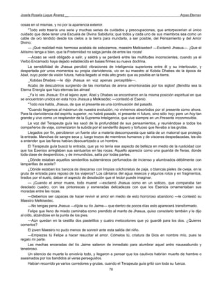Josefa Rosalía Luque Álvarez __                                                                      Arpas Eternas


cosas en sí mismas, y no por la apariencia exterior.
     "Todo esto traería una serie y muchas series de cuidados y preocupaciones, que entorpecerían el único
cuidado que debe tener una Escuela de Divina Sabiduría; que todos y cada uno de sus miembros sea como un
cable de oro tendido desde los cielos a la tierra para inundarla, a ser posible, del Pensamiento y del Amor
Divino.
     — ¡Qué realidad más hermosa acabáis de esbozarnos, maestro Melkisedec! —Exclamó Jhasua—. ¡Que el
Altísimo tenga a bien, que la Fraternidad no salga jamás de entre las rocas!
     —Acaso se verá obligado a salir, y saldrá y se perderá entre las multitudes inconscientes, cuando ya el
Verbo Encarnado haya dejado establecido en bases firmes su nueva doctrina.
     La sensibilidad de Jhasua percibió vibraciones de inteligencia superiores entre él y su interlocutor, y
despertada por unos momentos su propia clarividencia, vio en su maestro al Kobda Dhabes de la época de
Abel, cuyo poder de visión futura, había llegado al más alto grado que es posible en la tierra.
     _Kobdas Dhabes —le dijo Jhasua en voz apenas perceptible—.
     Acabo de descubriros surgiendo de las montañas de arena amontonadas por los siglos! ¡Bendita sea la
Eterna Energía que hizo eternas las almas!
     _Ya lo ves Jhasua: En el lejano ayer, Abel y Dhabes se encontraron en la misma posición espiritual en que
se encuentran unidos en esta hora Jhasua y Melkisedec —contestó el Esenio.
     "Todo nos habla, Jhasua, de que el presente es una continuación del pasado.
     "Cuando llegamos al máximun de nuestra evolución, no viviremos absorbidos por el presente como ahora.
Para la clarividencia del espíritu superior, no habrá pasado, ni presente ni futuro, sino sólo hoy; pero un hoy tan
grande y vivo como un resplandor de la Suprema Inteligencia, que vive siempre en un Presente inconmovible.
     La voz del Terapeuta guía les sacó de la profundidad de sus pensamientos, y reuniéndose a todos los
compañeros de viaje, comenzaron la subida por el senderillo áspero y tortuoso que llevaba a las grutas.
     Llegados por fin, percibieron un fuerte olor a materia descompuesta que salía de un matorral que protegía
la entrada. Manchas de sangre seca y, luego trozos de miembros humanos y de vísceras despedazadas, les dio
a entender que las fieras habían descuartizado a un hombre.
     El Terapeuta guía buscó la entrada, que ya no tenía ese aspecto de belleza en medio de la rusticidad con
que los Esenios arreglaban sus santuarios en las rocas. Aquello aparecía como una guarida de fieras, donde
toda clase de desperdicios, y de inmundicias, salía por todas partes.
     ¿Dónde estaban aquellos senderillos subterráneos perfumados de incienso y alumbrados débilmente con
lamparillas de aceite?
     ¿Dónde estaban los bancos de descanso con limpias colchonetas de paja, o blancas pieles de oveja, en la
gruta de entrada para reposo de los viajeros? Los cántaros del agua resecos y algunos rotos y en fragmentos,
tirados por el suelo, daban el aspecto de desolación que el lector puede imaginar.
     — ¡Cuando el amor muere, todo muere! —exclamó Jhasua como en un sollozo, que comparaba tan
desolado cuadro, con las pintorescas y esmeradas delicadezas con que los Esenios ornamentaban sus
moradas entre las rocas.
     —Debemos ser capaces de hacer revivir el amor en medio de esto horroroso abandono —le contestó su
Maestro Melkisedec.
     —No tengas pena Jhasua —díjole su tío Jaime— que dentro de pocos días esto aparecerá transformado.
     Felipe que lleno de miedo caminaba como prendido al manto de Jhasua, quiso consolarlo también y le dijo
al oído, alzándose en la punta de los pies.
     —Aún quedan en la cestilla dos pastelillos y cuatro melocotones que yo guardé para los dos. ¿Quieres
comerlos?
     El joven Maestro no pudo menos de sonreír ante esta salida del niño.
     —Empiezas tú Felipe a hacer resucitar el amor. Cómelos tú, criatura de Dios en nombre mío, pues te
regalo mi parte.
     Las mechas enceradas del tío Jaime salieron de inmediato para alumbrar aquel antro nauseabundo y
tenebroso.
     Un silencio de muerte lo envolvía todo, y llegaron a pensar que los cautivos habrían muerto de hambre o
asesinados por los bandidos al verse perseguidos.
     Habían recorrido ya varios corredores y grutas, cuando el Terapeuta guía gritó con toda su fuerza.
                                                        78
 
