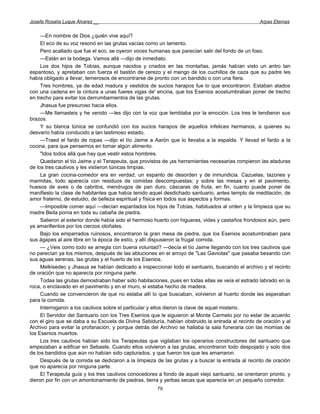 Josefa Rosalía Luque Álvarez __                                                                   Arpas Eternas


     —En nombre de Dios ¿quién vive aquí?
     El eco de su voz resonó en las grutas vacías como un lamento.
     Pero acallado que fue el eco, se oyeron voces humanas que parecían salir del fondo de un foso.
     —Están en la bodega. Vamos allá —dijo de inmediato.
     Los dos hijos de Tobías, aunque nacidos y criados en las montañas, jamás habían visto un antro tan
espantoso, y apretaban con fuerza el bastón de cerezo y el mango de los cuchillos de caza que su padre les
había obligado a llevar, temerosos de encontrarse de pronto con un bandido o con una fiera.
     Tres hombres, ya de edad madura y vestidos de sucios harapos fue lo que encontraron. Estaban atados
con una cadena en la cintura a unas fueres vigas de' encina, que los Esenios acostumbraban poner de trecho
en trecho para evitar los derrumbamientos de las grutas.
     Jhasua fue presuroso hacia ellos.
     —Me llamasteis y he venido —les dijo con la voz que temblaba por la emoción. Los tres le tendieron sus
brazos.
     Y su blanca túnica se confundió con los sucios harapos de aquellos infelices hermanos, a quienes su
desvarío había conducido a tan lastimoso estado.
     —Traed el fardo de ropas —dijo el tío Jaime a Aarón que lo llevaba a la espalda. Y llevad el fardo a la
cocina, para que pensemos en tomar algún alimento.
     "Idos todos allá que hay que vestir estos hombres.
     Quedaron el tío Jaime y el Terapeuta, que provistos de ¡as herramientas necesarias rompieron las ataduras
de los tres cautivos y les vistieron túnicas limpias.
     La gran cocina-comedor era en verdad, un espanto de desorden y de inmundicia. Cazuelas, tazones y
marmitas, todo aparecía con residuos de comidas descompuestas; y sobre las mesas y en el pavimento,
huesos de aves o de cabritos, mendrugos de pan duro, cáscaras de fruta, en fin, cuanto puede poner de
manifiesto la clase de habitantes que había tenido aquel desdichado santuario, antes templo de meditación, de
amor fraterno, de estudio, de belleza espiritual y física en todos sus aspectos y formas.
     —Imposible comer aquí —decían espantados los hijos de Tobías, habituados al orden y la limpieza que su
madre Beila ponía en toda su cabaña de piedra.
     Salieron al exterior donde había sido el hermoso huerto con higueras, vides y castaños frondosos aún, pero
ya amarillentos por los cierzos otoñales.
     Bajo los emparrados ruinosos, encontraron la gran mesa de piedra, que los Esenios acostumbraban para
sus ágapes al aire libre en !a época de estío, y allí dispusieron la frugal comida.
     — ¿Veis como todo se arregla con buena voluntad? —decía el tío Jaime llegando con los tres cautivos que
no parecían ya los mismos, después de las abluciones en el arroyo de "Las Gaviotas" que pasaba besando con
sus aguas serenas, las grutas y el huerto de los Esenios.
     Melkisedec y Jhasua se habían dedicado a inspeccionar todo el santuario, buscando el archivo y el recinto
de oración que no aparecía por ninguna parte.
     Todas las grutas demostraban haber sido habitaciones, pues en todas ellas se veía el estrado labrado en la
roca, o enclavado en el pavimento y en el muro, si estaba hecho de madera.
     Cuando se convencieron de que no estaba allí lo que buscaban, volvieron al huerto donde les esperaban
para la comida.
     Interrogaron a los cautivos sobre el particular y ellos dieron la clave de aquel misterio.
     El Servidor del Santuario con los Tres Esenios que le siguieron al Monte Carmelo por no estar de acuerdo
con el giro que se daba a su Escuela de Divina Sabiduría, habían obstruido la entrada al recinto de oración y al
Archivo para evitar la profanación, y porque detrás del Archivo se hallaba la sala funeraria con las momias de
los Esenios muertos.
     Los tres cautivos habían sido los Terapeutas que vigilaban los operarios constructores del santuario que
empezaban a edificar en Sebaste. Cuando ellos volvieron a las grutas, encontraron todo despojado y solo dos
de los bandidos que aún no habían sido capturados, y que fueron los que les amarraron.
     Después de la comida se dedicaron a la limpieza de las grutas y a buscar la entrada al recinto de oración
que no aparecía por ninguna parte.
     El Terapeuta guía y los tres cautivos conocedores a fondo de aquel viejo santuario, se orientaron pronto, y
dieron por fin con un amontonamiento de piedras, tierra y yerbas secas que aparecía en un pequeño corredor.
                                                      79
 