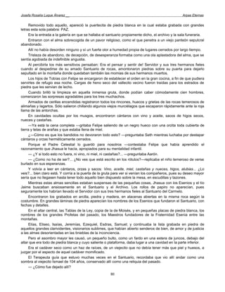 Josefa Rosalía Luque Álvarez __                                                                     Arpas Eternas


     Removido todo aquello, apareció la puertecita de piedra blanca en la cual estaba grabada con grandes
letras esta sola palabra: PAZ.
     Era la entrada a la galería en que se hallaba el santuario propiamente dicho, el archivo y la sala funeraria.
     Entraron con el alma sobrecogida de un pavor religioso, como el que penetra a un viejo panteón sepulcral
abandonado.
     Allí no había desorden ninguno y sí un fuerte olor a humedad propia de lugares cerrados por largo tiempo.
     Tristeza de abandono, de decepción, de desesperanza formaba como una ola aplastadora del alma, que se
sentía agobiada de indefinible angustia.
     Al percibirla los más sensitivos pensaban: Era el pensar y sentir de! Servidor y sus tres hermanos fieles
cuando al despedirse de su amado Santuario de rocas, amontonaron piedras sobre su puerta para dejarlo
sepultado en la montaña donde quedaban también las momias de sus hermanos muertos.
     Los hijos de Tobías con Felipe se encargaron de establecer el orden en la gran cocina, a fin de que pudiera
servirles de refugio esa noche. Cargas de heno seco del vallecito vecino fueron traídas para los estrados de
piedra que les servían de lecho.
     Cuando brilló la limpieza en aquella inmensa gruta, donde podían caber cómodamente cien hombres,
comenzaron las sorpresas agradables para los tres muchachos.
     Armados de cerillas encendidas registraron todos los rincones, huecos y grietas de las rocas temerosos de
alimañas y lagartos. Sólo salieron chillando algunos viejos murciélagos que escaparon rápidamente ante la roja
llama de las antorchas.
     En cavidades ocultas por los musgos, encontraron cántaros con vino y aceite, sacos de higos secos,
nueces y castañas.
     —Ya está la cena completa —gritaba Felipe saliendo de un negro hueco con una orzita toda cubierta de
tierra y telas de arañas y que estaba llena de miel.
     ¿—Cómo es que los bandidos no devoraron todo esto? —preguntaba Seth mientras luchaba por destapar
cántaros y orzas herméticamente cerrados.
     Porque el Padre Celestial lo guardó para nosotros —contestaba Felipe que había aprendido el
razonamiento que Jhasua le hacía, apropiados para su mentalidad infantil.
     — ¿Y si todo esto no fuera, ni vino, ni miel, ni castañas?... —preguntaba Aarón.
     — ¿Como no ha de ser?... ¿No ves que está escrito en los rótulos?—replicaba el niño temeroso de verse
burlado en sus esperanzas.
     Y volvía a leer en cántaros, orzas y sacos: Vino, aceite, miel, castañas y nueces, higos, alubias... ¿Lo
veis?... bien claro está. Y corría a la puerta de la gruta para ver si venían los compañeros, pues su deseo mayor
sería que no llegasen hasta tener todo aquello bien dispuesto sobre la mesa, en escudillas y tazones.
     Mientras estas almas sencillas estaban suspensas de las pequeñas cosas, Jhasua con los Esenios y el tío
Jaime buscaban ansiosamente en el Santuario y el Archivo. Los rollos de papiro no aparecían, pues
seguramente los habrían llevado el Servidor con sus tres hermanos fieles al Santuario del Carmelo.
     Encontraron los grabados en arcilla, piedra y madera, en alacenas abiertas en la misma roca según la
costumbre. En grandes láminas de piedra aparecían los nombres de los Esenios que fundaron el Santuario, con
fechas y detalles.
     En el altar central, las Tablas de la Ley, copia de la de Moisés, y en pequeñas placas de piedra blanca, los
nombres de los grandes Profetas del pasado, los Maestros fundadores de la Fraternidad Esenia entre las
montañas.
     Elías, Eliseo, Isaías, Jeremías, Ezequiel, Esdras, Samuel; y continuaba la lista grabada en piedra de
aquellos grandes clarividentes, visionarios sublimes, que habían abierto senderos de bien, de amor y de justicia
a las almas desorientadas en las tinieblas de la inconciencia.
     Pero el asombro mayor les causó, un pequeño bulto, como un fardo en una estera de juncos, debajo del
altar que era todo de piedra blanca y cuyo saliente o plataforma, daba lugar a una cavidad en la parte inferior.
     Era el cadáver seco como un haz de raíces, de un viejecito que no debía tener más que piel y huesos, a
juzgar por el aspecto de aquel cadáver momificado.
     El Terapeuta guía que estuvo muchas veces en el Santuario, recordaba que vio allí andar como una
sombra al viejecito Ismael de 104 años, conservado allí como una reliquia del pasado.
     — ¿Cómo fue dejado allí?
                                                       80
 
