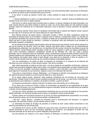 Josefa Rosalía Luque Álvarez __                                                                    Arpas Eternas


     La única explicación lógica era que cuando el Servidor y sus tres hermanos fieles, clausuraron el Santuario,
el ancianito se quedó oculto voluntariamente para morir allí.
     A sus años, no podía ya esperar mucha vida, y quiso evitarles la carga de llevarle en brazos hasta el
Carmelo.
     — ¡Heroica fidelidad de un alma a un ideal abrazado con fe y amor! —exclamó Jhasua arrodillándose ante
aquella momia como ante un objeto sagrado.
     Para dormir su último sueño había colocado bajo su cabeza, un grueso cartapacio de telas enceradas y los
siete mantos blancos que había recibido al entrar en cada uno de los siete grados de vida espiritual porque
pasaban todos los miembros de la Fraternidad Silenciosa, como la llamaron muchos escritores de aquellas
épocas.
     Del minucioso examen hecho sobre el cartapacio encontrado bajo la cabeza del viejecito Ismael, sacaron
en claro algo de la causa por qué vino aquel desquicio en aquel Santuario.
     Dos Esenios jóvenes del grado tercero, nombrados Teudas y Simón de Gitón, poseedores ambos de
facultades de efectos físicos se encontraban a disgusto entre el silencio y ocultamiento esenio. La vanidad por
sus grandes facultades hizo presa en ellos, y sintieron el deseo de ser admirados del mundo. Para esto nada
mejor que abrir un gran templo en Samaría, y constituir un poderoso clero que enfrentara al de Jerusalén ya
demasiado orgulloso y prepotente.
     En las anotaciones del viejecito Ismael podían verse las discusiones que durante mucho tiempo alteraron la
paz de los Esenios de Samaría. Simón de Gitón, llamado más tarde Simón el Mago por las extraordinarias
manifestaciones obtenidas, tuvo revelación por vía espiritual del sitio preciso donde se encontraba la gruta del
"Monte Garizim" donde Moisés había mandado ocultar los vasos sagrados y todos los objetos destinados al
culto, como incensarios, pebeteros, candelabros, fuentes de las ofrendas, etc., todo oro, plata y piedras
preciosas. Era un constante motivo de rivalidades, celos y ambiciones la riqueza de tales donativos hechos por
hebreos fanáticos que materializaban su fe y su amor a Dios en esos objetos de mayor o menor costo y riqueza.
Para desterrar del pueblo estos males el gran Moisés cuyo ideal era la adoración a Dios en espíritu y en,
verdad, mandó sepultar entre las grutas de una montaña aquellos incalculables tesoros.
     Una vez encontrados y en poder de ellos, se despertó de inmediato en la mayoría de los Esenios del
Santuario que eran veinticinco, la idea del gran templo, rival del de Jerusalén.
     Algo había trascendido al exterior de todo esto, y de allí el asalto de los bandidos al Santuario, donde se
supuso que los tesoros sagrados habían sido ocultos. Los bandidos fueron ajusticiados, el tesoro repartido entre
el Rey y el clero de Jerusalén, los Esenios dispersos o muertos, y sólo el Servidor y tres más que no tuvieron
parte alguna en el pecado de sus hermanos, estaban a salvo en el Santuario del Carmelo.
     Todo esto lo comprendieron Jhasua, Melkisedec, y el Terapeuta al estudiar minuciosamente el cartapacio
del viejecito Ismael que esperó la muerte al pie del altar de su viejo santuario.
     En la última página escrita, aparecían estas palabras reveladoras de una firmeza de convicción que
asombraba: "Moisés ocultó el tesoro porque causaba la perdición de las almas. Los que fueron contra Moisés,
al desenterrarlo para satisfacer su soberbia, se perdieron también. ¡Justicia de Dios!".
     Los Esenios que estuvieron cautivos inclinaron la cabeza como abrumados por su infinito peso.
     El tío Jaime con los hijos de Tobías y Felipe, se encontraban ya gozando de los esplendores de la gran
cocina brillando de limpia y con una resplandeciente hoguera encendida, donde las marmitas llenas de castañas
y alubias, hervían desesperadamente.
     Los hijos de Tobías utilizaban los conocimientos domésticos que en sus años de parálisis en sus piernas,
habían aprendido. Su madre les sentaba ante la mesa y la ayudaban a hacer el para familiar.
     Cuando Jhasua con los Esenios entraron en la cocina, se vieron agradablemente sorprendidos con la mesa
llena de grandes panes, que los dos hermanos asaban cuidadosamente.
     —He aquí —decía Jhasua— echados los cimientos para la reconstrucción del Santuario: La hoguera
encendida, las marmitas al fuego y el pan caliente sobre la mesa.
     La verbosidad de Felipe se encargó de ponerles al corriente de todo cuanto habían encontrado en los
obscuros escondrijos de la inmensa gruta.
     Los estrados de la cocina, ya bien mullidos de suave heno seco, les servían de lechos para esa noche, y
apenas terminada la cena, los tres muchachos agobiados de cansancio, se entregaron al sueño con esa
tranquila serenidad de los seres que no tienen fatigosas preocupaciones.
     Los dos Esenios con Jhasua y el tío Jaime volvieron al Santuario y al Archivo, donde suponían que una

                                                       81
 