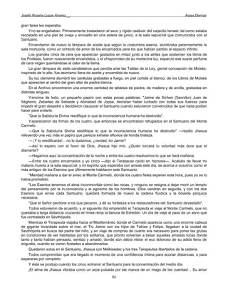 Josefa Rosalía Luque Álvarez __                                                                   Arpas Eternas


gran tarea les esperaba.
     Yno se engañaban. Primeramente trasladaron el seco y rígido cadáver del viejecito Ismael, tal como estaba
recostado en una piel de oveja y envuelto en una estera de junco, a la sala sepulcral que comunicaba con el
Santuario.
     Encendieron de nuevo la lámpara de aceite que según la costumbre esenia, alumbraba perennemente la
sala mortuoria, como un símbolo de amor de los encarnados para los que habían partido al espacio infinito.
     Los grandes cirios de cera que aparecían gastados en mitad junto a los atriles que sostenían los libros de
los Profetas, fueron nuevamente encendidos, y el chisporroteo de su mortecina luz, esparció ese suave perfume
de cera virgen quemándose al calor de la llama.
     La gran lámpara de siete candelabros que pendía ante las Tablas de la Ley, genial concepción de Moisés,
inspirado de lo alto, fue asimismo llena de aceite y encendida de nuevo.
     Su luz clarísima alumbró las carátulas grabadas a fuego, en piel curtida al blanco, de los Libros de Moisés
que aparecían al centro del gran altar de piedra blanca.
     En el Archivo encontraron una enorme cantidad de tabletas de piedra, de madera y de arcilla, grabadas en
distintas lenguas.
     Y encima de todo, un pequeño papiro con estas pocas palabras: "Jaime de Sichen (Servidor) Juan de
Séghoris, Zebedeo de Sebaste y Abinabad de Joppe, declaran haber luchado con todas sus fuerzas para
impedir el gran desastre y decidieron clausurar el Santuario cuando estuvieron convencidos de que nada podían
hacer para evitarlo.
     "Que la Sabiduría Divina reedifique lo que la inconsciencia humana ha destruido".
     Y aparecieron las firmas de los cuatro, que entonces se encontraban refugiados en el Santuario del Monte
Carmelo.
     —Que la Sabiduría Divina reedifique lo que la inconsciencia humana ha destruido" —repitió Jhasua
releyendo una vez más el papiro que parecía exhalar efluvios de honda tristeza.
     — ¡Y lo reedificarás!... no lo dudamos, ¿verdad, tío Jaime?
     —Así lo espero con el favor de Dios, Jhasua hijo mío. ¿Quién torcerá tu voluntad más dura que el
diamante?
     —Hagamos aquí la concentración de la noche y entre los cuatro resolvamos lo que se hará mañana.
     —Entre los cuatro encarnados y yo cinco —dijo el Terapeuta caído en hipnosis—. Acabáis de llevar mi
materia muerta a la sala sepulcral, y mi espíritu que esperaba con ansias este día, se acerca a vosotros como el
más antiguo de los Esenios que últimamente habitaron este Santuario.
     "Mandad mañana a dar el aviso al Monte Carmelo, donde los cuatro fieles esperan esta hora, pues yo se lo
había prometido.
     "Los Esenios tenemos el alma inconmovible como las rocas, y ninguno se resigna a dejar morir un templo
del pensamiento por la in-conciencia y el egoísmo de los hombres. Ellos vendrán en seguida, y con los dos
Esenios que envíe cada Santuario, quedará formada de nuevo la cadena fluídica y la bóveda psíquica
necesaria.
     "Que el Señor perdone a los que pecaron, y dé su fortaleza a los restauradores del Santuario devastado".
     Todos estuvieron de acuerdo, y al siguiente día emprendió el Terapeuta el viaje al Monte Carmelo, que no
quedaba a larga distancia cruzando en línea recta la llanura de Edredón. Un día de viaje al paso de un asno que
fue contratado en Sevthópolis.
     Mientras el Terapeuta viajaba hacia el Mediterráneo donde el Carmelo aparecía como una enorme cabeza
de gigante levantada sobre el mar, el Tío Jaime con los hijos de Tobías y Felipe, llegaban a la ciudad de
Sevthópolis en busca del padre del niño, y en viaje de compras de cuanto era necesario para poner las grutas
en condiciones de ser habitadas por los solitarios, que pronto volverían a besar aquellas amadas rocas donde
tanto y tanto habían pensado, sentido y amado; donde aún debía vibrar el eco doloroso de su adiós lleno de
angustia, cuando se vieron forzados a abandonarlas.
     Quedaron solos en el Santuario, Jhasua con Melkisedec y los tres Terapeutas libertados de la cadena.
     Todos comprendían que era llegado el momento de una confidencia íntima para acortar distancias, o para
separarse por completo.
     Y ésta se produjo cuando los cinco entraron al Santuario para la concentración del medio día.
     ¡El alma de Jhasua vibraba como un arpa pulsada por las manos de un mago de las cuerdas!... Su amor
                                                      82
 