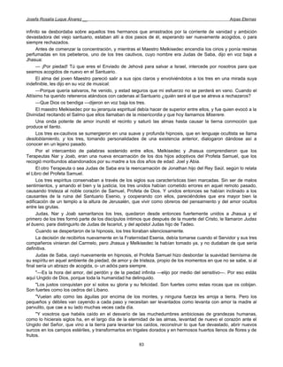Josefa Rosalía Luque Álvarez __                                                                      Arpas Eternas


infinito se desbordaba sobre aquellos tres hermanos que arrastrados por la corriente de vanidad y ambición
devastadora del viejo santuario, estaban allí a dos pasos de él, esperando ser nuevamente acogidos, o para
siempre rechazados.
      Antes de comenzar la concentración, y mientras el Maestro Melkisedec encendía los cirios y ponía resinas
perfumadas en los pebeteros, uno de los tres cautivos, cuyo nombre era Judas de Saba, dijo en voz baja a
Jhasua:
      — ¡Por piedad! Tú que eres el Enviado de Jehová para salvar a Israel, intercede por nosotros para que
seamos acogidos de nuevo en el Santuario.
      El alma del joven Maestro pareció salir a sus ojos claros y envolviéndolos a los tres en una mirada suya
indefinible, les dijo en su voz de musical:
      —Porque quería salvaros, he venido, y estad seguros que mi esfuerzo no se perderá en vano. Cuando el
Altísimo ha querido reteneros atándoos con cadenas al Santuario ¿quién será el que se atreva a rechazaros?
      —Que Dios os bendiga —dijeron en voz baja los tres.
      El maestro Melkisedec por su jerarquía espiritual debía hacer de superior entre ellos, y fue quien evocó a la
Divinidad recitando el Salmo que ellos llamaban de la misericordia y que hoy llamamos Miserere.
      Una onda potente de amor inundó el recinto y saturó las almas hasta causar la tierna conmoción que
produce el llanto.
      Los tres ex-cautivos se sumergieron en una suave y profunda hipnosis, que en lenguaje ocultista se llama
desdoblamiento, y los tres, tomando personalidades de una existencia anterior, dialogaron dándose así a
conocer en un lejano pasado.
      Por el intercambio de palabras sostenido entre ellos, Melkisedec y Jhasua comprendieron que los
Terapeutas Nar y Joab, eran una nueva encarnación de los dos hijos adoptivos del Profeta Samuel, que los
recogió moribundos abandonados por su madre a los dos años de edad: Joel y Abia.
      El otro Terapeuta o sea Judas de Saba era la reencarnación de Jonathan hijo del Rey Saúl, según lo relata
el Libro del Profeta Samuel.
      Los tres espíritus conservaban a través de los siglos sus características bien marcadas. Sin ser de malos
sentimientos, y amando el bien y la justicia, los tres unidos habían cometido errores en aquel remoto pasado,
causando tristeza al noble corazón de Samuel, Profeta de Dios. Y unidos entonces se habían inclinado a los
causantes de la ruina del Santuario Esenio, y cooperando con ellos, pareciéndoles que era mayor bien la
edificación de un templo a la altura de Jerusalén, que vivir como obreros del pensamiento y del amor ocultos
entre las grutas.
      Judas, Nar y Joab samaritanos los tres, quedaron desde entonces fuertemente unidos a Jhasua y el
primero de los tres formó parte de los discípulos íntimos que después de la muerte del Cristo, le llamaron Judas
el bueno, para distinguirlo de Judas de Iscariot, y del apóstol Judas hijo de Tadeo.
      Cuando se despertaron de la hipnosis, los tres lloraban silenciosamente.
      La decisión de recibirlos nuevamente en la Fraternidad Esenia, debía tomarse cuando el Servidor y sus tres
compañeros vinieran del Carmelo, pero Jhasua y Melkisedec la habían tomado ya, y no dudaban de que sería
definitiva.
      Judas de Saba, cayó nuevamente en hipnosis, el Profeta Samuel hizo desbordar la suavidad tiernísima de
su espíritu en aquel ambiente de piedad, de amor y de tristeza, propio de los momentos en que no se sabe, si al
final sería un abrazo de acogida, o- un adiós para siempre.
      "—Es la hora del amor, del perdón y de la piedad infinita —elijo por medio del sensitivo—. Por eso estás
aquí Ungido de Dios, porque toda la humanidad ha delinquido.
      "Los justos conquistan por sí solos su gloria y su felicidad. Son fuertes como estas rocas que os cobijan.
Son fuertes como los cedros del Líbano.
      "Vuelan alto como las águilas por encima de los montes, y ninguna fuerza les arroja a tierra. Pero los
pequeños y débiles van cayendo a cada paso y necesitan ser levantados como levanta con amor la madre al
parvulito, que cae a su lado muchas veces cada día.
      "Y vosotros que habéis caído en el desvarío de las muchedumbres ambiciosas de grandezas humanas,
como lo hicierais siglos ha, en el largo día de la eternidad de las almas, levantad de nuevo el corazón ante el
Ungido del Señor, que vino a la tierra para levantar los caídos, reconstruir lo que fue devastado, abrir nuevos
surcos en los campos estériles, y transformarlos en trigales dorados y en hermosos huertos llenos de flores y de
frutos.
                                                        83
 