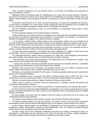 Josefa Rosalía Luque Álvarez __                                                                    Arpas Eternas


     "¡Paz, consuelo y esperanza a los que cayeron! ¡Amor y Luz de Dios a los fuertes que conquistaron la
gloria de perdonar y de amar!
     Melkisedec había ido anotando todas las manifestaciones en el gran libro que ellos llamaban "Crónicas",
que servían de documento perenne de la íntima relación de la Fraternidad con el mundo espiritual, bajo cuya
égida se había fundado a la luz del genio de Moisés, y continuaba su senda inconfundible a través de quince
siglos.
     Terminada la concentración con el himno de acción de gracias, los únicos cinco habitantes del Santuario
por esa noche, se refugiaron en la gran cocina, donde el fuego del hogar les esperaba con las marmitas que
hervían y donde los estrados de piedra mullidos de heno, les brindaban el descanso.
     Los tres Terapeutas samaritanos se veían ya más animados y la conversación recayó sobre un tema
buscado por Jhasua:
     Si había en Samaria refugios para los desamparados y huérfanos.
     Judas de Saba que era el mayor de los tres, contestó que los había antes de la devastación del Santuario
que era quien los sostenía. Seguramente se encontrarían en una situación muy precaria, y se habrían dis-
persado los refugiados a mendigar por las calles de pueblos y ciudades.
     —Si os parece —añadió Judas— apenas claree el día, recorreremos nosotros tres, las montañas de la
costa del Jordán llenas de grutas donde antes teníamos varios albergues, algunos de leprosos, otros de mu-
jeres con niños contrahechos y otros de ancianos. Volveremos al anochecer trayendo buenas o malas noticias.
     El rostro de Jhasua pareció iluminarse ante la proposición de Judas, en el cual vio ya resucitado el amor al
prójimo y el deseo de borrar su falta con obras de misericordia y de piedad fraterna.
     Los otros dos menos expansivos y vehementes que Judas, aceptaron con alegría la misión que se les
encomendaba. Volvían a ser los Terapeutas peregrinos en busca del dolor para aliviarlo.
     A la madrugada siguiente, cuando Jhasua se despertó vio a Judas, Ner y Joab trabajando activamente en
poner leños al fuego, otro haciendo el pan y el tercero llenando los cántaros del agua.
     —Nos dormimos como obreros de} pensamiento y nos despertamos como servidores de la materia —dijo
Jhasua riendo al ver los afanes de los tres Terapeutas.
     — ¡Qué hemos de hacer si tenemos el jumentillo de este cuerpo que es necesario alimentar —contestaba
Judas, colgando del trípode sobre el fuego la marmita de hervir castañas.
     Mientras el pan se cocía bajo el rescoldo, y las castañas hervían, los cinco entraron al Santuario para
cantar el salmo del amanecer y leer un capítulo del Profeta que tenían en turno.
     Era Isaías, y correspondía el capítulo 55 entre cuyos 13 versículos aparecen estos que eran como hechos
para los tres Terapeutas redimidos.
     "Todos los sedientos, venid a mis aguas, dice Jehová. Inclinad vuestros oídos y venid a Mí. Oíd y vivirá
vuestra alma y haré con vosotros pacto eterno, como hice misericordias a David después de su pecado.
     "Buscad a Jehová mientras puede ser hallado. Llamadle en tanto que está cercano.
     "Deje el impío su camino, y el hombre inicuo sus pensamientos, y vuélvase a Jehová que tendrá de él
misericordia y será amplio en perdonar.
     "Porque mis pensamientos no son vuestros pensamientos, ni vuestros caminos, mis caminos, dijo Jehová".
     El vibrar dulcísimo del laúd del maestro Melkisedec acompañaba en sus vuelos al pensamiento de los que
oraban; y la honda conmiseración de Jhasua hacia los tres Terapeutas, formó una bóveda psíquica de inefable
ternura y amor divino.
     En aquel piélago sutil donde todo era claridad, el alma de Judas se unió tanto con la de Jhasua, que
mentalmente hicieron el pacto definitivo.
     "Te seguiré a todas las tierras donde pongas tu planta", decía el alma vehemente del Terapeuta.
     "Te llevaré conmigo siempre que haya de levantar a los caídos", decía el alma del Cristo encarnado,
respondiendo al sentir profundo del que años después sería uno de aquellos íntimos amados de su corazón.
     Judas el bueno, cuando empezó sus actividades en cooperación del Verbo encarnado, se consagró con
preferencia a redimir delincuentes y mujeres de vida desordenada, come si su espíritu consciente hubiese
querido hacer con sus semejantes lo que el Cristo hizo con él.
     Al mismo tiempo que los tres Terapeutas registraban las grutas de la margen occidental del Jordán, en
Sevthópolis, la ciudad-plaza de las caravanas, el tío Jaime con los hijos de Tobías y Felipe buscaban a
Parmenas el griego, como le llamaban en la bulliciosa colmena de mercados y tiendas.
                                                       84
 
