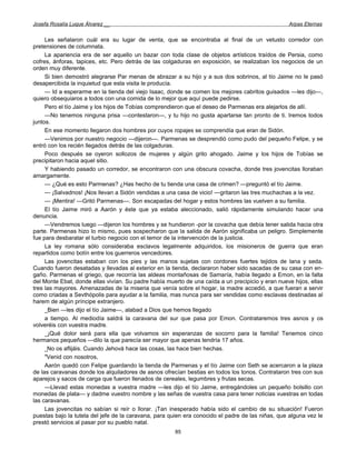 Josefa Rosalía Luque Álvarez __                                                                   Arpas Eternas


     Les señalaron cuál era su lugar de venta, que se encontraba al final de un vetusto corredor con
pretensiones de columnata.
     La apariencia era de ser aquello un bazar con toda clase de objetos artísticos traídos de Persia, como
cofres, ánforas, tapices, etc. Pero detrás de las colgaduras en exposición, se realizaban los negocios de un
orden muy diferente.
     Si bien demostró alegrarse Par menas de abrazar a su hijo y a sus dos sobrinos, al tío Jaime no le pasó
desapercibida la inquietud que esta visita le producía.
     — Id a esperarme en la tienda del viejo Isaac, donde se comen los mejores cabritos guisados —les dijo—,
quiero obsequiaros a todos con una comida de lo mejor que aquí puede pedirse.
     Pero el tío Jaime y los hijos de Tobías comprendieron que el deseo de Parmenas era alejarlos de allí.
     —No tenemos ninguna prisa —contestaron—, y tu hijo no gusta apartarse tan pronto de ti. Iremos todos
juntos.
     En ese momento llegaron dos hombres por cuyos ropajes se comprendía que eran de Sidón.
     —Venimos por nuestro negocio —dijeron—. Parmenas se desprendió como pudo del pequeño Felipe, y se
entró con los recién llegados detrás de las colgaduras.
     Poco después se oyeron sollozos de mujeres y algún grito ahogado. Jaime y los hijos de Tobías se
precipitaron hacia aquel sitio.
     Y habiendo pasado un corredor, se encontraron con una obscura covacha, donde tres jovencitas lloraban
amargamente.
     — ¿Qué es esto Parmenas? ¿Has hecho de tu tienda una casa de crimen? —preguntó el tío Jaime.
     — ¡Salvadnos! ¡Nos llevan a Sidón vendidas a una casa de vicio! —gritaron las tres muchachas a la vez.
     — ¡Mentira! —Gritó Parmenas—. Son escapadas del hogar y estos hombres las vuelven a su familia.
     El tío Jaime miró a Aarón y éste que ya estaba aleccionado, salió rápidamente simulando hacer una
denuncia.
     —Vendremos luego —dijeron los hombres y se hundieron -por la covacha que debía tener salida hacia otra
parte. Parmenas hizo lo mismo, pues sospecharon que la salida de Aarón significaba un peligro. Simplemente
fue para desbaratar el turbio negocio con el temor de la intervención de la justicia.
     La ley romana sólo consideraba esclavos legalmente adquiridos, los misioneros de guerra que eran
repartidos como botín entre los guerreros vencedores.
     Las jovencitas estaban con los pies y las manos sujetas con cordones fuertes tejidos de lana y seda.
Cuando fueron desatadas y llevadas al exterior en la tienda, declararon haber sido sacadas de su casa con en-
gaño. Parmenas el griego, que recorría las aldeas montañosas de Samaría, había llegado a Emon, en la falta
del Monte Ebat, donde ellas vivían. Su padre había muerto de una caída a un precipicio y eran nueve hijos, ellas
tres las mayores. Amenazadas de la miseria que venía sobre el hogar, la madre accedió, a que fueran a servir
como criadas a Sevthópolis para ayudar a la familia, mas nunca para ser vendidas como esclavas destinadas al
harem de algún príncipe extranjero.
     _Bien —les dijo el tío Jaime—, alabad a Dios que hemos llegado
     a tiempo. Al mediodía saldrá la caravana del sur que pasa por Emon. Contrataremos tres asnos y os
volveréis con vuestra madre.
     _¡Qué dolor será para ella que volvamos sin esperanzas de socorro para la familia! Tenemos cinco
hermanos pequeños —dilo la que parecía ser mayor que apenas tendría 17 años.
     _No os aflijáis. Cuando Jehová hace las cosas, las hace bien hechas.
     "Venid con nosotros,
     Aarón quedó con Felipe guardando la tienda de Parmenas y el tío Jaime con Seth se acercaron a la plaza
de las caravanas donde los alquiladores de asnos ofrecían bestias en todos los tonos. Contrataron tres con sus
aparejos y sacos de carga que fueron llenados de cereales, legumbres y frutas secas.
     —Llevad estas monedas a vuestra madre —les dijo el tío Jaime, entregándoles un pequeño bolsillo con
monedas de plata— y dadme vuestro nombre y las señas de vuestra casa para tener noticias vuestras en todas
las caravanas.
     Las jovencitas no sabían si reír o llorar. ¡Tan inesperado había sido el cambio de su situación! Fueron
puestas bajo la tutela del jefe de la caravana, para quien era conocido el padre de las niñas, que alguna vez le
prestó servicios al pasar por su pueblo natal.
                                                      85
 