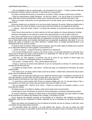 Josefa Rosalía Luque Álvarez __                                                                  Arpas Eternas


     —No os arriesguéis a salir de vuestro pueblo —les recomendó el tío Jaime—. Y decid a vuestra madre que
un Terapeuta irá pronto a salvar su situación. A más tardar en la luna próxima.
     De vuelta a la tienda de Parmenas, lo encontraron con Aarón y Felipe, aunque un tanto hosco y retraído.
     —Dios fue misericordioso contigo Parmenas —le dijo el tío Jaime— y en vez de estar en la cárcel por tu
delito, estás bajo tu tienda tranquilamente. Debes, pues, recoger este aviso y guardarlo para toda tu vida.
     "Dime ¿no puedes conformarte con las ganancias que te da esta tienda, que te enredas en negocios de
mala índole?
     Parmenas callaba pero se advertía en él una lucha interior tremenda. De pronto, Felipe que estaba junto a
él mohíno y triste, dio un grito de alegría y corrió hacia la sombra formada por una colgadura de damasco.
     — ¡Jhasua... cómo has venido, Jhasua! Y se abrazó del cortinado no encontrando otra cosa al alcance de
sus brazos.
     Todos miraron hacia ese sitio y no veían nada sino al niño que hablaba con Jhasua abrazado al cortinaje.
     Parmenas interrogaba con la mirada al tío Jaime como preguntándole si su hijo se había vuelto loco.
     Pero Jaime comprendió que en el Santuario estarían en la concentración de mediodía, y el pensamiento luz
del Verbo encarnado, había venido hasta ellos en cooperación a la obra de redención que realizaban. El niño
que ya había dado indicios de la facultad clarividente que se desarrolló ampliamente más tarde, lo vio y no
siendo aún capaz de analizar si era visión espiritual o realidad física, se entregó espontáneamente a las
manifestaciones de su amor por Jhasua.
     Ycuando la visión se esfumó, Felipe sacudía el cortinado, removía cuanto objeto se hallaba cerca creyendo
en su ingenuidad infantil que Jhasua jugaba a la escondida con él.
     — ¿Quién es Jhasua? —preguntó Parmenas, saliendo de su abstracción.
     —Es un joven Profeta de Dios a quien tu hijo quiere mucho y el cual está interesado en arrancarte de tu
camino que te llevará más tarde o más temprano a un desdichado fin. Está de aquí a medio día de viaje.
¿Quieres venir a verle, Parmenas? El te espera.
     —Está bien, iré. Pero esperad a la primera hora de la noche en que levanto la tienda según las
ordenanzas. Y mañana a la madrugada partimos, si os parece bien.
     —De acuerdo —contestó Jaime—. Pero ¿dónde dejarás todo esto?
     —Tengo un socio que lo tomaría todo dándome lo que me corresponde en dineros. En verdad que estoy
cansado de esta forma de vida.
     —La alegría de nuestra madre —dijo Aarón— cuando esto sepa, te compensará tío Parmenas, de cuanto
puedas perder.
     —No volváis sin él, nos decía nuestra madre al salir de la cabaña —añadió Seth, presionando más al pobre
griego, que ya se daba por vencido.
     —Sabes cuánto te quiere ella, desde que en su calidad de hermana mayor, te entregó su hermana de 16
años para esposa, a la cual hiciste muy feliz en diez años, que vivió a tu lado—. Y Aarón al decir esto daba el
golpe de gracia a Parmenas por cuyo rostro corrieron dos gruesas lágrimas.
     —Y ¿qué haré yo entre vosotros allá? Porque yo necesito trabajar para vivir. Ya veis que tengo un hijo, y
tan parecido a mi muerta que a veces creo que es ella misma que me habla y me mira.
     —Eso se arreglará allá —intervino e] tío Jaime—. Dispón tus cosas aquí con equidad y justicia, y no te
preocupes del mañana.
     "El trabajo honesto no te faltará en Galilea, donde somos todos como una sola familia.
     Cuando llegó la noche, Sevthópolis no parecía la misma bullanguera y turbulenta ciudad del día anterior.
     Un anciano matrimonio, originario de Chipre tenía el más tranquilo hospedaje que podía ofrecer la ciudad
de las caravanas a los viajeros que desearan paz y sosiego, y allí pasaron la noche.
     Ypoco después del mediodía siguiente se encontraban en el Santuario, sólo habitado por Jhasua y
Melkisedec, pues los tres Terapeutas no habían regresado aún de su búsqueda por las grutas ribereñas del
Jordán.
     Felipe, que estaba como ahogado aún por el incidente de la tienda, así que vio Jhasua, lo soltó todo, como
un borbotón de agua largo tiempo contenido:
     —Te escondiste detrás del cortinado y no pude hallarte más, Jhasua. ¿Por qué me hiciste esa mala
jugada? Así no se juega a la escondida. Cuando se termina, hay que darse la mano el vencedor con el vencido,

                                                      86
 