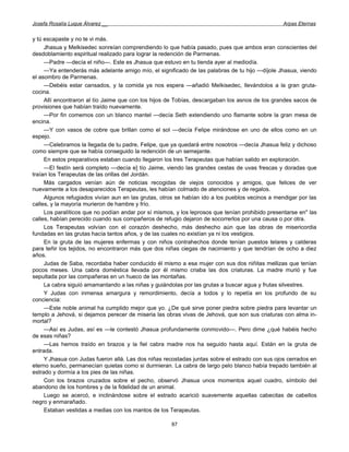 Josefa Rosalía Luque Álvarez __                                                                  Arpas Eternas


y tú escapaste y no te vi más.
     Jhasua y Melkisedec sonreían comprendiendo lo que había pasado, pues que ambos eran conscientes del
desdoblamiento espiritual realizado para lograr la redención de Parmenas.
     —Padre —decía el niño—. Este es Jhasua que estuvo en tu tienda ayer al mediodía.
     —Ya entenderás más adelante amigo mío, el significado de las palabras de tu hijo —díjole Jhasua, viendo
el asombro de Parmenas.
     —Debéis estar cansados, y la comida ya nos espera —añadió Melkisedec, llevándolos a la gran gruta-
cocina.
     Allí encontraron al tío Jaime que con los hijos de Tobías, descargaban los asnos de los grandes sacos de
provisiones que habían traído nuevamente.
     —Por fin comemos con un blanco mantel —decía Seth extendiendo uno flamante sobre la gran mesa de
encina.
     —Y con vasos de cobre que brillan como el sol —decía Felipe mirándose en uno de ellos como en un
espejo.
     —Celebramos la llegada de tu padre, Felipe, que ya quedará entre nosotros —decía Jhasua feliz y dichoso
como siempre que se había conseguido la redención de un semejante.
     En estos preparativos estaban cuando llegaron los tres Terapeutas que habían salido en exploración.
     —El festín será completo —decía e] tío Jaime, viendo las grandes cestas de uvas frescas y doradas que
traían los Terapeutas de las orillas del Jordán.
     Más cargados venían aún de noticias recogidas de viejos conocidos y amigos, que felices de ver
nuevamente a los desaparecidos Terapeutas, les habían colmado de atenciones y de regalos.
     Algunos refugiados vivían aun en las grutas, otros se habían ido a los pueblos vecinos a mendigar por las
calles, y la mayoría murieron de hambre y frío.
     Los paralíticos que no podían andar por sí mismos, y los leprosos que tenían prohibido presentarse en" las
calles, habían perecido cuando sus compañeros de refugio dejaron de socorrerlos por una causa o por otra.
     Los Terapeutas volvían con el corazón deshecho, más deshecho aún que las obras de misericordia
fundadas en las grutas hacía tantos años, y de las cuales no existían ya ni los vestigios.
     En la gruta de las mujeres enfermas y con niños contrahechos donde tenían puestos telares y calderas
para teñir los tejidos, no encontraron más que dos niñas ciegas de nacimiento y que tendrían de ocho a diez
años.
     Judas de Saba, recordaba haber conducido él mismo a esa mujer con sus dos niñitas mellizas que tenían
pocos meses. Una cabra doméstica llevada por él mismo criaba las dos criaturas. La madre murió y fue
sepultada por las compañeras en un hueco de las montañas.
     La cabra siguió amamantando a las niñas y guiándolas por las grutas a buscar agua y frutas silvestres.
     Y Judas con inmensa amargura y remordimiento, decía a todos y lo repetía en los profundo de su
conciencia:
     —Este noble animal ha cumplido mejor que yo. ¿De qué sirve poner piedra sobre piedra para levantar un
templo a Jehová, si dejamos perecer de miseria las obras vivas de Jehová, que son sus criaturas con alma in-
mortal?
     —Así es Judas, así es —le contestó Jhasua profundamente conmovido—. Pero dime ¿qué habéis hecho
de esas niñas?
     —Las hemos traído en brazos y la fiel cabra madre nos ha seguido hasta aquí. Están en la gruta de
entrada.
     Y Jhasua con Judas fueron allá. Las dos niñas recostadas juntas sobre el estrado con sus ojos cerrados en
eterno sueño, permanecían quietas como si durmieran. La cabra de largo pelo blanco había trepado también al
estrado y dormía a los pies de las niñas.
     Con los brazos cruzados sobre el pecho, observó Jhasua unos momentos aquel cuadro, símbolo del
abandono de los hombres y de la fidelidad de un animal.
     Luego se acercó, e inclinándose sobre el estrado acarició suavemente aquellas cabecitas de cabellos
negro y enmarañado.
     Estaban vestidas a medias con los mantos de los Terapeutas.

                                                      87
 