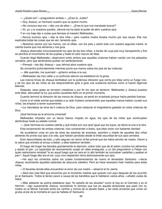Josefa Rosalía Luque Álvarez __                                                                    Arpas Eternas


     — ¿Quién es? —preguntaron ambas—. ¿Eres tú, Judas?
     —Soy Jhasua, un hermano vuestro que os quiere mucho.
     —No conozco esa voz —dijo una de ellas—. ¿Eres tú que nos mandaste buscar?
     —Sí, yo; y si vosotros queréis, Jehová me ha dado el poder de abrir vuestros ojos.
     Y en voz baja dijo a Judas que llamase al maestro Melkisedec.
     —Nunca tuvimos ojos —dijo la otra niña— pero nuestra madre lloraba mucho por esa causa. Ella nos
explicaba todas las cosas que se ven, teniendo ojos.
     —Nosotros vemos con las manos, con el olfato, con los pies y sobre todo con nuestra segunda madre, la
cabrita buena que nos alimenta y nos guía.
     Jhasua observaba minuciosamente los ojos de las dos niñas, a través de cuya piel muy transparente y fina
se percibía el movimiento de las pupilas y hasta el color oscuro de ellas.
     Cuando llegó Melkisedec, observaron entre ambos que aquellas criaturas habían nacido con los párpados
cerrados, pero que abriéndolos podían ver perfectamente.
     —Pensad —les dijo Jhasua— que Jehová abra vuestros ojos.
     Se concentró profundamente mientras ponía sus manos sobre los ojos de las criaturas.
     — ¡Me quemáis, me quemáis! —gritaron ambas a la vez.
     —Melkisedec las hizo callar y un profundo silencio se estableció en la gruta.
     Las manos líricas de Jhasua temblaban por la poderosa vibración que corría por ellas como un fuego vivo,
y de los ojos de las niñas se iba desprendiendo gota a gota una sustancia lechosa como si fueran lágrimas
blancas.
     Después, esas gotas se tornaron cristalinas y por fin los ojos se abrieron. Melkisedec y Jhasua puestos
ante ellas, atenuaban la luz que podía causarles daño en el primer momento.
     Cuando terminó la vibración de las manos de Jhasua, se sentó en el estrado porque había perdido fuerzas.
     Como si el noble animal que estaba a su lado hubiera comprendido que aquellas manos habían curado sus
niñas, las empezó a lamer suavemente.
     —La naturaleza se sirve de ti criatura de Dios, para restaurar el magnetismo gastado en otras criaturas de
Dios.
     ¡Qué hermosa es la armonía universal!
     Melkisedec limpiaba con un lienzo blanco mojado en agua, los ojos de las niñas que continuaban
abriéndose hasta su estado normal.
     — ¡Qué hermosa es nuestra cabrita y qué lindos son sus ojos! Igual que los tuyos, se decía la una a la otra.
     Esta exclamación de ambas criaturas, hizo comprender a todos, que ellas veían con bastante claridad.
     Se sucedieron unas en pos de otras las escenas de sorpresa, asombro y miedo de aquellas dos niñas
abriendo de pronto sus ojos a la vida, que habían percibido desde la triste oscuridad de sus ojos cerrados.
     Eran desconfiadas de todo, y sólo seguían sin temor al fiel animal que les había servido de madre. Vieron a
la cabra que entraba al arroyo a beber, y ellas bebieron también.
     El fuego del hogar les llamaba grandemente la atención, sobre todo que de él salían cocidos los alimentos
y asado el pan. La capacidad de razonamiento surgió en ellas enseguida, y un día preguntaron a Felipe con
quien estrecharon amistad "si en aquel fuego que se veía en lo alto también se cocinaban castañas y asaban el
pan-". Aquel fuego alto era el sol, cuyo vivo resplandor hería dolorosamente sus ojos.
     —He aquí los cimientos sobre los cuales fundamentamos de nuevo el devastado Santuario —decía
Jhasua, acariciando aquellas cabecitas de obscuros cabellos. Pero se hace necesario traer madres para estas
niñas.
     —O llevarlas donde ellas encuentren el amor de una madre —observó el tío Jaime.
     —Será eso más fácil que encontrar por el momento madres que quieran vivir aquí después de los ocurrido
en el Santuario. Todos le tienen pavor a causa de los bandidos que lo habitaron varios años —añadió Judas de
Saba.
     —Más adelante se podría establecer aquí "la cabaña de las abuelas" como la hay en el Carmelo y en el
Hermón —dijo suavemente Jhasua, recordando lo dichoso que fue en aquella temporada que pasó con su
madre en el Monte Carmelo entre los cariños y mimos de la abuela Sabá, y las otras ancianas que vivían en
grutas al pie de la montaña en que se hallaba el' Santuario.
                                                       88
 