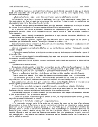 Josefa Rosalía Luque Álvarez __                                                                     Arpas Eternas


      En su ardiente imaginación se dibujó nítidamente aquel asnillo blanco enjaezado de azul que la abuela
Sabá tenía escondido entre una gruta para darle una sorpresa, y que él, como inquieta ardilla, había
descubierto antes de tiempo.
      — ¡Cuántos huerfanitos —dijo— serían dichosos si hubiera aquí una cabaña de las abuelas!
      —Todo vendrá con el tiempo —respondió Melkisedec. Habrá ancianas, huérfanas de cariño, viudas sin
hijos que esperan sin duda un rayito de luz para sus vidas sombrías. Y ellas formarán otra cabaña de las
abuelas como la del monte Carmelo y el monte Hermón.
      La idea había surgido como una mariposa blanca entre las sombras y estaba como un principio en todas
las mentes. Una circunstancia, no buscaba, acaso produjera el hecho que se deseaba.
      En la aldea de Cana, vecina de Nazareth, Jaime tenía una parienta viuda que vivía en gran soledad, y a
ella enviaron las niñas cuando un día después emprendían viaje de regreso al Tabor, los hijos de Tobías con
Felipe y su padre.
      Melkisedec, Jhasua, Jaime y los Terapeutas quedaban en el viejo Santuario de Samaría, esperando a los
que debían llegar del Carmelo para reorganizarlo.
      Los cuatro Esenios esperados, llegaron dos días más tarde con un asno cargado de los papiros y
cartapacios que habían llevado antes al Carmelo para salvarlos de la destrucción.
      Los solitarios samaritanos conocieron a Jhasua en sus primeros años y más tarde en su adolescencia en
visitas aisladas que habían hecho a Nazareth.
      Ahora le veían ya joven, entrado a los 20 años, con una plenitud de vida espiritual y física que les causaba
indecible felicidad.
      —Reconstruir nuestro Santuario teniéndoos entre nosotros, es una gloria que nunca pude soñar —decía el
anciano Servidor.
      — ¡Hermoso número formáis! —decía Melkisedec. Sois siete para reconstruir vuestro Santuario. Las siete
lámparas del candelabro de Moisés.
      —Y yo seré vuestro cirio de la piedad —añadió dulcemente Jhasua dando a sus palabras el acento de una
promesa.
      “Vendré muchas veces a visitaros.
      Después de esta introducción, el lector bien comprenderá que las confidencias fueron largas en tres días
más que permanecieron Jhasua, Melkisedec y el Terapeuta que les sirvió de guía. El tío Jaime, consecuente
con su promesa a Joseph, no quiso separarse de su gran sobrino hasta volverle de nuevo a su hogar.
      “Este no es un Esenio de las grutas —decía Jhasua cuando presentaba a su tío a los recién llegados.
      “Este un esenio de la bodega y de la cocina. Es el esenio providencia que todo lo ve y todo lo remedia.
      —Es el hortelano que cuida el huerto —decía el Servidor encantado del tío Jaime, cuya solicitud para
disponerlo todo, era la cualidad más destacada de aquella hermosa vida de nobleza y quietud.
      Los cuatro Esenios salvados de la gran hecatombe, estaban como ahogados de llanto al verse de nuevo
entre sus grutas que abandonaron diez años antes sin esperanza de retornar a ellas.
      Y volvían traídos como de la mano por el Ungido Divino que les había allanado todas las dificultades.
      Cuando los avisos espirituales del viejecito Ismael les hablaban de restauración del viejo Santuario, ellos
lloraban en silencio, porque una duda tenaz les borraba del alma aquellas promesas.
      —Yo os tengo preparado un portero excelente que no puede pedirse nada mejor —decíales el tío Jaime en
la cena de esa noche—. Esto, si vosotros lo aceptáis.
      —Cuando vos que sois un esenio del grado tercero, lo decís, es porque debe ser como lo decís, y desde
luego está aceptado —contestaba e! Servidor.
      — ¿Quién es, tío Jaime? ¿Lo conozco yo? —preguntaba Jhasua.
      —Por referencias conoces parte de la familia de mi portero. La mayor de las tres niñas salvadas
últimamente en la tienda de Parmenas, se une en matrimonio en esta luna con mi excelente portero, que es
pastor con una gran majada de ovejas y cabras, y con una madre que es un tesoro de discreción y de
prudencia. Tiene su cabaña en las cercanías de Sebaste y hace mucho tiempo que les conozco. El marido era
esenio de grado primero, y ella es de segundo, pues nació de padres Esenios. El muchacho, un fuerte y
hermoso zagal de 20 años, me confió que deseaba tomar esposa, pero no la encontraba a su gusto. Yo le pro-
metí encontrársela, y creo haberla encontrado en la mayor de las tres doncellas que he mencionado y con la
cual he hablado al respecto.
                                                       89
 