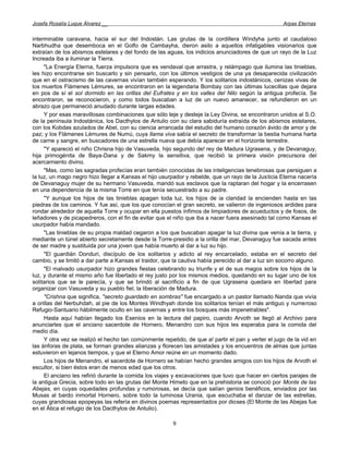 Josefa Rosalía Luque Álvarez __                                                                      Arpas Eternas


interminable caravana, hacia el sur del Indostán. Las grutas de la cordillera Windyha junto al caudaloso
Narbhudha que desemboca en el Golfo de Cambayha, dieron asilo a aquellos infatigables visionarios que
extraían de los abismos estelares y del fondo de las aguas, los indicios anunciadores de que un rayo de la Luz
Increada iba a iluminar la Tierra.
     "La Energía Eterna, fuerza impulsora que es vendaval que arrastra, y relámpago que ilumina las tinieblas,
les hizo encontrarse sin buscarlo y sin pensarlo, con los últimos vestigios de una ya desaparecida civilización
que en el ostracismo de las cavernas vivían también esperando. Y los solitarios indostánicos, cenizas vivas de
los muertos Flámenes Lémures, se encontraron en la legendaria Bombay con las últimas lucecillas que dejara
en pos de sí el sol dormido en las orillas del Eufrates y en los valles del Nilo según la antigua profecía. Se
encontraron, se reconocieron, y como todos buscaban a luz de un nuevo amanecer, se refundieron en un
abrazo que permaneció anudado durante largas edades.
     Y por esas maravillosas combinaciones que sólo teje y desteje la Ley Divina, se encontraron unidos al S.O.
de la península Indostánica, los Dacthylos de Antulio con su clara sabiduría extraída de los abismos estelares,
con los Kobdas azulados de Abel, con su ciencia arrancada del estudio del humano corazón ávido de amor y de
paz; y los Flámenes Lémures de Numú, cuya llama viva sabía el secreto de transformar la bestia humana harta
de carne y sangre, en buscadores de una estrella nueva que debía aparecer en el horizonte terrestre.
     "Y apareció el niño Chrisna hijo de Vasuveda, hijo segundo de! rey de Madura Ugrasena, y de Devanaguy,
hija primogénita de Baya-Dana y de Sakmy la sensitiva, que recibió la primera visión precursora del
acercamiento divino.
     "Mas, como las sagradas profecías eran también conocidas de las inteligencias tenebrosas que persiguen a
la luz, un mago negro hizo llegar a Kansas el hijo usurpador y rebelde, que un rayo de la Justicia Eterna nacería
de Devanaguy mujer de su hermano Vasuveda, mandó sus esclavos que la raptaran del hogar y la encerrasen
en una dependencia de la misma Torre en que tenía secuestrado a su padre.
     "Y aunque los hijos de las tinieblas apagan toda luz, los hijos de ia claridad la encienden hasta en las
piedras de los caminos. Y fue así, que los que conocían el gran secreto, se valieron de ingeniosos ardides para
rondar alrededor de aquella Torre y ocupar en ella puestos ínfimos de limpiadores de acueductos y de fosos, de
leñadores y de picapedreros, con el fin de evitar que el niño que iba a nacer fuera asesinado tal como Kansas el
usurpador había mandado.
     "Las tinieblas de su propia maldad cegaron a los que buscaban apagar la luz divina que venía a la tierra, y
mediante un túnel abierto secretamente desde la Torre-presidio a la orilla del mar, Devanaguy fue sacada antes
de ser madre y sustituida por una joven que había muerto al dar a luz su hijo.
     "El guardián Donduri, discípulo de los solitarios y adicto al rey encarcelado, estaba en el secreto del
cambio, y se limitó a dar parte a Kansas el traidor, que la cautiva había perecido al dar a luz sin socorro alguno.
     "El malvado usurpador hizo grandes fiestas celebrando su triunfe y el de sus magos sobre los hijos de la
luz, y durante el mismo año fue libertado el rey justo por los mismos medios, quedando en su lugar uno de los
solitarios que se le parecía, y que se brindó al sacrificio a fin de que Ugrasena quedara en libertad para
organizar con Vasuveda y su pueblo fiel, la liberación de Madura.
     "Crishna que significa, "secreto guardado en sombras'' fue encargado a un pastor llamado Nanda que vivía
a orillas del Nerbuhdah, al pie de los Montes Windhyah donde los solitarios tenían el más antiguo y numeroso
Refugio-Santuario hábilmente oculto en las cavernas y entre los bosques más impenetrables".
     Hasta aquí habían llegado los Esenios en la lectura del papiro, cuando Arvoth se llegó al Archivo para
anunciarles que el anciano sacerdote de Hornero, Menandro con sus hijos les esperaba para la comida del
medio día.
     Y otra vez se realizó el hecho tan comúnmente repetido, de que a! partir el pan y verter el jugo de la vid en
las ánforas de plata, se forman grandes alianzas y florecen las amistades y los encuentros de almas que juntas
estuvieron en lejanos tiempos, y que el Eterno Amor reúne en un momento dado.
     Los hijos de Menandro, el sacerdote de Hornero se habían hecho grandes amigos con los hijos de Arvoth el
escultor, si bien éstos eran de menos edad que los otros.
     El anciano les refirió durante la comida los viajes y excavaciones que tuvo que hacer en ciertos parajes de
la antigua Grecia, sobre todo en las grutas del Monte Himeto que en la prehistoria se conoció por Monte de las
Abejas, en cuyas oquedades profundas y rumorosas, se decía que salían genios benéficos, enviados por las
Musas al bardo inmortal Hornero, sobre todo la luminosa Urania, que escuchaba el danzar de las estrellas,
cuyas grandiosas epopeyas las refería en divinos poemas representados por dioses (El Monte de las Abejas fue
en el Ática el refugio de los Dacthylos de Antulio).

                                                        9
 