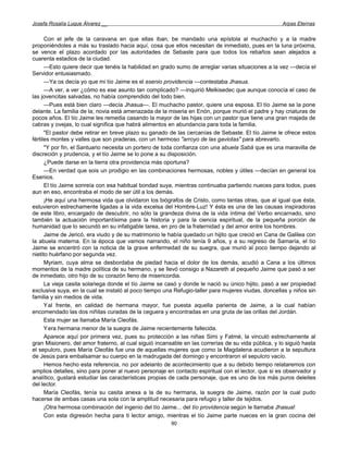Josefa Rosalía Luque Álvarez __                                                                      Arpas Eternas


      Con el jefe de la caravana en que ellas iban, be mandado una epístola al muchacho y a la madre
proponiéndoles a más su traslado hacia aquí, cosa que ellos necesitan de inmediato, pues en la luna próxima,
se vence el plazo acordado por las autoridades de Sebaste para que todos los rebaños sean alejados a
cuarenta estadios de la ciudad.
      —Esto quiere decir que tenéis la habilidad en grado sumo de arreglar varias situaciones a la vez —decía el
Servidor entusiasmado.
      —Ya os decía yo que mi tío Jaime es el esenio providencia —contestaba Jhasua.
      —A ver, a ver ¿cómo es ese asunto tan complicado? —inquirió Melkisedec que aunque conocía el caso de
las jovencitas salvadas, no había comprendido del todo bien.
      —Pues está bien claro —decía Jhasua—. El muchacho pastor, quiere una esposa. El tío Jaime se la pone
delante. La familia de la; novia está amenazada de la miseria en Enón, porque murió el padre y hay criaturas de
pocos años. El tío Jaime les remedia casando la mayor de las hijas con un pastor que tiene una gran majada de
cabras y ovejas, lo cual significa que habrá alimentos en abundancia para toda la familia.
      "El pastor debe retirar en breve plazo su ganado de las cercanías de Sebaste. El tío Jaime le ofrece estos
fértiles montes y valles que son praderas, con un hermoso "arroyo de las gaviotas" para abrevarlo.
      "Y por fin, el Santuario necesita un portero de toda confianza con una abuela Sabá que es una maravilla de
discreción y prudencia, y el tío Jaime se lo pone a su disposición.
      ¿Puede darse en la tierra otra providencia más oportuna?
      —En verdad que sois un prodigio en las combinaciones hermosas, nobles y útiles —decían en general los
Esenios.
      El tío Jaime sonreía con esa habitual bondad suya, mientras continuaba partiendo nueces para todos, pues
aun en eso, encontraba el modo de ser útil a los demás.
      ¡He aquí una hermosa vida que olvidaron los biógrafos de Cristo, como tantas otras, que al igual que ésta,
estuvieron estrechamente ligadas a la vida excelsa del Hombre-Luz! Y ésta es una de las causas inspiradoras
de este libro, encargado de descubrir, no sólo la grandeza divina de la vida íntima del Verbo encarnado, sino
también la actuación importantísima para la historia y para la ciencia espiritual, de la pequeña porción de
humanidad que lo secundó en su infatigable tarea, en pro de la fraternidad y del amor entre los hombres.
      Jaime de Jericó, era viudo y de su matrimonio le había quedado un hijito que creció en Cana de Galilea con
la abuela materna. En la época que vamos narrando, el niño tenía 9 años, y a su regreso de Samaría, el tío
Jaime se encentró con la noticia de la grave enfermedad de su suegra, que murió al poco tiempo dejando al
nietito huérfano por segunda vez.
      Myriam, cuya alma se desbordaba de piedad hacia el dolor de los demás, acudió a Cana a los últimos
momentos de la madre política de su hermano, y se llevó consigo a Nazareth al pequeño Jaime que pasó a ser
de inmediato, otro hijo de su corazón lleno de misericordia.
      La vieja casita solariega donde el tío Jaime se casó y donde le nació su único hijito, pasó a ser propiedad
exclusiva suya, en la cual se instaló al poco tiempo una Refugio-taller para mujeres viudas, doncellas y niños sin
familia y sin medios de vida.
      Yal frente, en calidad de hermana mayor, fue puesta aquella parienta de Jaime, a la cual habían
encomendado las dos niñitas curadas de la ceguera y encontradas en una gruta de las orillas del Jordán.
      Esta mujer se llamaba María Cleofás.
      Yera hermana menor de la suegra de Jaime recientemente fallecida.
      Aparece aquí por primera vez, pues su protección a las niñas Simi y Fatmé, la vinculó estrechamente al
gran Misionero, del amor fraterno, al cual siguió incansable en las correrías de su vida pública, y lo siguió hasta
el sepulcro, pues María Cleofás fue una de aquellas mujeres que como la Magdalena acudieron a la sepultura
de Jesús para embalsamar su cuerpo en la madrugada del domingo y encontraron el sepulcro vacío.
      Hemos hecho esta referencia, no por adelanto de acontecimiento que a su debido tiempo relataremos con
amplios detalles, sino para poner al nuevo personaje en contacto espiritual con el lector, que si es observador y
analítico, gustará estudiar las características propias de cada personaje, que es uno de los más puros deleites
del lector.
      María Cleofás, tenía su casita anexa a la de su hermana, la suegra de Jaime, razón por la cual pudo
hacerse de ambas casas una sola con la amplitud necesaria para refugio y taller de tejidos.
      ¡Otra hermosa combinación del ingenio del tío Jaime... del tío providencia según le llamaba Jhasua!
      Con esta digresión hecha para ti lector amigo, mientras el tío Jaime parte nueces en la gran cocina del
                                                        90
 