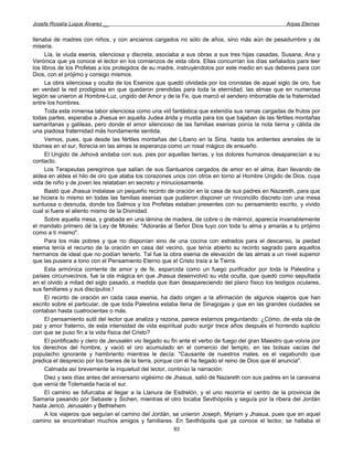 Josefa Rosalía Luque Álvarez __                                                                      Arpas Eternas


llenaba de madres con niños, y con ancianos cargados no sólo de años, sino más aún de pesadumbre y de
miseria.
      Lía, la viuda esenia, silenciosa y discreta, asociaba a sus obras a sus tres hijas casadas, Susana, Ana y
Verónica que ya conoce el lector en los comienzos de esta obra. Ellas concurrían los días señalados para leer
los libros de los Profetas a los protegidos de su madre, instruyéndolos por este medio en sus deberes para con
Dios, con el prójimo y consigo mismos.
      La obra silenciosa y oculta de los Esenios que quedó olvidada por los cronistas de aquel siglo de oro, fue
en verdad la red prodigiosa en que quedaron prendidas para toda la eternidad, las almas que en numerosa
legión se unieron al Hombre-Luz, ungido del Amor y de la Fe, que marcó el sendero imborrable de la fraternidad
entre los hombres.
      Toda esta inmensa labor silenciosa como una vid fantástica que extendía sus ramas cargadas de frutos por
todas partes, esperaba a Jhasua en aquella Judea árida y mustia para los que bajaban de las fértiles montañas
samaritanas y galileas, pero donde el amor silencioso de las familias esenias ponía la nota tierna y cálida de
una piadosa fraternidad más hondamente sentida.
      Vemos, pues, que desde las fértiles montañas del Líbano en la Siria, hasta los ardientes arenales de la
Idumea en el sur, florecía en las almas la esperanza como un rosal mágico de ensueño.
      El Ungido de Jehová andaba con sus. pies por aquellas tierras, y los dolores humanos desaparecían a su
contacto.
      Los Terapeutas peregrinos que salían de sus Santuarios cargados de amor en el alma, iban llevando de
aldea en aldea el hilo de oro que ataba los corazones unos con otros en torno al Hombre Ungido de Dios, cuya
vida de niño y de joven les relataban en secreto y minuciosamente.
      Bastó que Jhasua instalase un pequeño recinto de oración en la casa de sus padres en Nazareth, para que
se hiciera lo mismo en todas las familias esenias que pudieron disponer un rinconcillo discreto con una mesa
suntuosa o desnuda, donde los Salmos y los Profetas estaban presentes con su pensamiento escrito, y vivido
cual si fuera el aliento mismo de la Divinidad.
      Sobre aquella mesa, y grabada en una lámina de madera, de cobre o de mármol, aparecía invariablemente
el mandato primero dé la Ley de Moisés: "Adorarás al Señor Dios tuyo con toda tu alma y amarás a tu prójimo
como a tí mismo".
      Para los más pobres y que no disponían sino de una cocina con estrados para el descanso, la piedad
esenia tenía el recurso de la oración en casa del vecino, que tenía abierto su recinto sagrado para aquellos
hermanos de ideal que no podían tenerlo. Tal fue la obra esenia de elevación de las almas a un nivel superior
que las pusiera a tono con el Pensamiento Eterno que el Cristo traía a la Tierra.
      Esta armónica corriente de amor y de fe, esparcida como un fuego purificador por toda la Palestina y
países circunvecinos, fue la ola mágica en que Jhasua desenvolvió su vida oculta, que quedó como sepultada
en el olvido a mitad del siglo pasado, a medida que iban desapareciendo del plano físico los testigos oculares,
sus familiares y sus discípulos.!
      El recinto de oración en cada casa esenia, ha dado origen a la afirmación de algunos viajeros que han
escrito sobre el particular, de que toda Palestina estaba llena de Sinagogas y que en las grandes ciudades se
contaban hasta cuatrocientas o más.
      El pensamiento sutil del lector que analiza y razona, parece estarnos preguntando: ¿Cómo, de esta ola de
paz y amor fraterno, de esta intensidad de vida espiritual pudo surgir trece años después el horrendo suplicio
con que se puso fin a la vida física del Cristo?
      El pontificado y clero de Jerusalén vio llegado su fin ante el verbo de fuego del gran Maestro que volvía por
los derechos del hombre, y vació el oro acumulado en el comercio del templo, en las bolsas vacías del
populacho ignorante y hambriento mientras le decía: "Causante de nuestros males, es el vagabundo que
predica el desprecio por los bienes de la tierra, porque con él ha llegado el reino de Dios que él anuncia".
      Calmada así brevemente la inquietud del lector, continúo la narración:
      Diez y seis días antes del aniversario vigésimo de Jhasua, salió de Nazareth con sus padres en la caravana
que venía de Tolemaida hacia el sur.
      El camino se bifurcaba al llegar a la Llanura de Esdrelón, y el uno recorría el centro de la provincia de
Samaria pasando por Sebaste y Sichen, mientras el otro tocaba Sevthópolis y seguía por la ribera del Jordán
hasta Jericó, Jerusalén y Bethlehem.
      A los viajeros que seguían el camino del Jordán, se unieron Joseph, Myriam y Jhasua, pues que en aquel
camino se encontraban muchos amigos y familiares. En Sevthópolis que ya conoce el lector, se hallaba el
                                                        93
 
