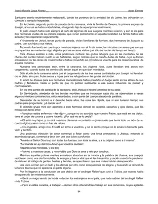 Josefa Rosalía Luque Álvarez __                                                                    Arpas Eternas


Santuario esenio recientemente restaurado, donde los porteros de la amistad del tío Jaime, les brindarían un
cómodo y tranquilo hospedaje.
     En Archelais, segundo punto de parada de la caravana, vivía la familia de Devora, la primera esposa de
Joseph, a la cual se había unido Matías, el segundo hijo de aquel primer matrimonio.
     El justo Joseph había sido siempre el paño de lágrimas de sus suegros mientras vivieron, y aún lo era para
dos hermanas viudas de su primera esposa, que vivían pobremente en aquella localidad. La familia había sido
avisada y les esperarían seguramente.
     Y finalmente en Jericó, tercer punto de parada, vivían familiares de Myriam, dos hermanos de Joaquín su
padre, con sus hijos y sus nietos.
     Todo esto fue tenido en cuenta por nuestros viajeros con el fin de estrechar vínculos con seres que aunque
muy queridos se mantenían algo alejados por las escasas visitas que sólo se hacían de tiempo en tiempo.
     Para Jhasua existían a más, otros poderosos motivos: las grutas refugios que en las montañas de las
riberas del Jordán habían vuelto a ser habitadas, según noticias que le mandó Judas de Saba, cuyo ardoroso
entusiasmo por las obras de misericordia le había convertido en providencia viviente para los desamparados de
aquella comarca.
     Nuestros tres personajes eran, entre la caravana, los viajeros ricos, pues llevaban tres asnos con
cargamento, cuando todos los demás sólo tenían aquel en que iban montados.
     Sólo el jefe de la caravana sabía que el cargamento de los tres asnos contratados por Joseph no llevaban
oro ni plata, sino pan, frutas secas y ropas para los refugiados en las grutas del Jordán.
     El amor de Jhasua para sus hermanos menesterosos había prendido un fuego santo en las almas de sus
padres y familiares, hasta el punto de que no podían sustraerse a esa suave influencia de piedad y
conmiseración.
     En los tres puntos de parada de la caravana, dejó Jhasua el rastro luminoso de su paso.
     En Sevthópolis, alrededor de las tiendas movibles que se instalaban cada día, se observaban a veces
algunos infelices contrahechos, niños retardados, o con parte del cuerpo atacado de parálisis.
     Descender de su borrico e ir derecho hacia ellos, fue cosa tan rápida, que ni aún tuvieron tiempo sus
padres para preguntarle: ¿A dónde vas?
     El dolorido grupo miró con asombro a este hermoso doncel de cabellos castaños y ojos claros, que les
miraba con tanto amor.
     —Vosotros estáis enfermos —les dijo—, porque no os acordáis que vuestro Padre, que está en los cielos,
tiene el poder de curaros y quiere hacerlo. ¿Por qué no se lo pedís?
     —El está muy lejos, y no oirá nuestros clamores —contestó un jovenzuelo que tenía todo un lado de su
cuerpo rígido y seco como un haz de raíces.
     —Os engañáis, amigo mío. El está en torno a vosotros, y no lo sentís porque no lo amáis lo bastante para
verlo y sentirlo.
     Una poderosa vibración de amor comenzó a flotar como una brisa primaveral, y Jhasua, mirando al
asombrado grupo, comenzó a decir con una voz dulce y profunda:
     "Amarás al Señor Dios tuyo con todas tus fuerzas, con toda tu alma, y a tu prójimo como a tí mismo".
     "Así manda la Ley del Dios-Amor que vosotros olvidáis".
     Repartió unas monedas, y les dijo:
     —Volved a vuestras casas, y no olvidéis que Dios os ama y vela por vosotros.
     Mientras aquellas pobres mentes estuvieron absortas en la mirada y la palabra de Jhasua, sus cuerpos
recibieron como una ola formidable, la energía y fuerza vital que él les transmitía, y recién cuando le perdieron
de vista en el tráfago de gentes, bestias y tiendas, se apercibieron que sus males habían desaparecido.
     Los unos corrían por un lado y los demás por otro como enloquecidos de alegría, y buscando al doncel de
la túnica blanca que no aparecía en parte alguna.
     Por fin llegaron a la conclusión de que debía ser el arcángel Rafael que curó a Tobías, por cuanto había
desaparecido tan misteriosamente.
     —Será un mago venido del norte —decían los extranjeros en el país, que nada sabían del arcángel Rafael
ni de Tobías.
     —Pero si estáis curados, a trabajar —decían otros ofreciéndoles trabajo en sus comercios, cuyas agitadas

                                                       94
 