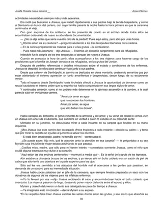 Josefa Rosalía Luque Álvarez __                                                                    Arpas Eternas


actividades necesitaban siempre más y más operarios.
     Era inútil que buscaran a Jhasua, que instaló rápidamente a sus padres bajo la tienda-hospedería, y corrió
al Santuario en busca del portero, con cuya familia pasaría la noche hasta la hora primera en que la caravana
continuaba el viaje.
     Con gran sorpresa de los solitarios, se les presentó de pronto en el archivo donde todos ellos se
encontraban ordenando de nuevo su abundante documentación.
     — ¿No os dije antes que sería vuestro cirio de la piedad? Pues aquí estoy, pero sólo por unas horas.
     "¿Dónde están los ex cautivos? —preguntó aludiendo a los tres terapeutas libertados de la cadena.
     —En la cocina preparando las maletas para ir a las grutas —le contestaron.
     —Pues nada más oportuno —dijo Jhasua—. Traemos un pequeño cargamento para los refugiados.
     Indecible fue la alegría de los tres terapeutas al abrazar de nuevo a Jhasua.
     Cuando se acercaba la hora de partir, ellos acompañaron a los tres viajeros para hacerse cargo de las
provisiones que la familia de Joseph donaba a los refugiados, en las grutas del Jordán.
     Después de pedirles referencias y detalles minuciosos sobre el estado y condiciones de los enfermos,
Jhasua se despidió de ellos para continuar viaje junto a sus padres.
     Desde que salieron de Sevthópolis, el camino se deslizaba en plena montaña, costeando serranías que por
estar adelantado el invierno aparecían un tanto amarillentas y desprovistas, desde luego, de su exuberante
verdor.
     Todo el trayecto desde Sevthópolis hasta Archelais ofreció a Jhasua la oportunidad de derramar como un
raudal caudaloso el interno poder que su espíritu-luz había conquistado en sus largos siglos de amor.
     Y continuaba amando, como si no pudiera más detenerse en la gloriosa ascensión a la cumbre, a la cual
parecía subir en vertiginosa carrera.
                                         "Amar por amar es agua
                                         que no conocen los hombres.
                                         Amar por amar, es agua
                                         que sólo beben los dioses".

     Había cantado así Bohindra, el genio inmortal de la armonía y del amor, y su verso de cristal lo vemos vivir
en Jhasua con una vida exuberante, que asombra en verdad a quien !o estudia en su profundo sentir.
     Montado en su jumento, no descuidaba mirar a cada instante en su carpeta que llevaba en su mano
izquierda.
     _Mira Jhasua que este camino tan escarpado ofrece tropiezos a cada instante —decíale su padre—, y temo
que por mirar tu carpeta no ayudas al jumento a salvar los escollos.
     —El está bien amaestrado, padre; no temáis por mí —contestaba él.
     _¿Se puede saber, hijo mío, qué te absorbe tanto la atención en esa carpeta? — le preguntaba a su vez
Myriam cuya intuición de mujer estaba adivinando lo que pasaba.
     _Cosillas mías, madre, que sólo para mí tienen interés —contestaba sonriente Jhasua, como el niño que
oculta alguna travesura muy dulce a su corazón.
     "Aquí están las dos encinas centenarias —murmuró a media voz—. Es la señal de la gruta de los leprosos.
     Aún estaban a cincuenta brazas de las encinas, y ya vieron salir un bulto cubierto con un sacón de piel de
cabra que sólo tenía una abertura en la parte superior para los ojos.
     Sólo así les era permitido a los atacados del horrible mal el acercarse a las gentes que pasaban, en
demanda de un socorro para su irremediable situación.
     Jhasua habló pocas palabras con el jefe de la caravana, que siempre llevaba preparado un saco con los
donativos de algunos de los viajeros para los infelices enfermos.
     —Yo lo llevaré por vos —dijo Jhasua recibiendo él saco y encaminándose hacia el bulto cubierto que
avanzaba. Los viajeros pasaron de largo, deseando poner mayor distancia entre el leproso y ellos.
     Myriam y Joseph detuvieron un tanto sus cabalgaduras para dar tiempo a Jhasua.
     —Ya imaginaba esto mi corazón —decía Myriam a su esposo.
     "En la carpetita debe traer Jhasua escritas las señas donde están las grutas, y eso era lo que absorbía su
                                                       95
 