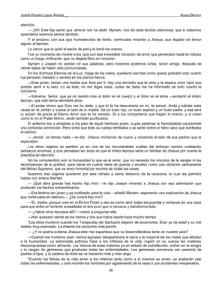 Josefa Rosalía Luque Álvarez __                                                                  Arpas Eternas


atención.
     — ¡Oh! Este hijo santo que Jehová nos ha dado, Myriam, nos da cada lección silenciosa, que si sabemos
aprenderla seremos santos también.
     Y el anciano, con sus ojos humedecidos de llanto, continuaba mirando a Jhasua, que llegaba sin temor
alguno al leproso.
     Le vieron que le quitó el sacón de piel y le tomó las manos.
     Fue un momento de mirarle a los ojos con esa irresistible vibración de amor que penetraba hasta la médula
como un fuego vivificante, que no dejaba fibra sin remover.
     Myriam y Joseph no podían oír sus palabras, pero nosotros podemos oírlas, lector amigo, después de
veinte siglos de haber sido pronunciadas.
     En los Archivos Eternos de la Luz, maga de los cielos, quedaron escritas como queda grabado todo cuanto
fue pensado, hablado y sentido en los planos físicos:
     —Eres joven, tienes una madre que llora por ti; hay una doncella que te ama y te espera unos hijos que
podrán venir a tu lado. Lo sé todo, no me digas nada. Judas de Saba me ha informado de todo cuanto te
concierne.
     —Sálvame, Señor, que ya no resisto más el dolor en el cuerpo y el dolor en el alma —exclamó el infeliz
leproso, que sólo tenía veintiséis años.
     —El poder divino que Dios me ha dado, y que tú fe ha descubierto en mí, te salvan. Anda y báñate siete
veces en el Jordán y vuelve al lado de tu madre. Sé un buen hijo, un buen esposo y un buen padre, y esa será
tu acción de gracia al Eterno Amor que te ha salvado. Di a tus compañeros que hagan lo mismo, y si creen
como tú en el Poder Divino, serán también purificados.
     El enfermo iba a arrojarse a los pies de aquel hermoso joven, cuyas palabras le hipnotizaban causándole
una profunda conmoción. Pero sintió que todo su cuerpo temblaba y se sentó sobre el heno seco que bordeaba
el camino.
     — ¡Anda!, no temas nada —le dijo Jhasua montando de nuevo y volviendo al lado de sus padres que le
esperaban.
     Los otros viajeros se perdían ya en una de las innumerables vueltas del tortuoso camino costeando
peñascos enormes, y que pensaban sin duda en que el infeliz leproso sería un familiar de Jhasua por cuanto le
prestaba tal atención.
     No ha comprendido aún la humanidad lo que es el amor, que no necesita los vínculos de la sangre ni las
recompensas de la gratitud, para darse en cuanto tiene de grande y excelso como una vibración permanente
del Atman Supremo, que es amor inmortal por encima de todas las cosas.
     Nuestros tres viajeros quedaron por este retraso a cierta distancia de la caravana, lo cual les permitía
hablar con entera libertad.
     — ¡Qué obra grande has hecho hijo mío! —le dijo Joseph mirando a Jhasua con esa admiración que
producen los hechos extraordinarios.
     —Era lástima tan joven y ya inutilizado para la vida —añadió Myriam, esperando una explicación de Jhasua
que continuaba en silencio—. ¿Se curará hijo mío?
     —Sí, madre, porque cree en el Divino Poder y eso es como abrir todas las puertas y ventanas de una casa
para que entre en torrente avasallador el aire puro que lo renueva y transforma todo.
     — ¿Habrá otros leprosos allí? —volvió a preguntar ella.
     —Han quedado veinte de los treinta y dos que había desde hace mucho tiempo.
     "Los otros murieron cuando los Terapeutas del Santuario dejaron de socorrerles. Eran ya de edad y su mal
estaba muy avanzado. La miseria los consumió más pronto.
     — ¿Y no podría evitarse Jhasua este mal espantoso que va desarrollándose tanto en nuestro país?
     —Cuando los hombres sean menos egoístas desaparecerá la lepra y la mayoría de los males que afectan
a la humanidad. La extremada pobreza hace a los infelices de la vida, ingerir en su cuerpo las materias
descompuestas como alimento. Los tóxicos de esas materias ya en estado de putrefacción, entran en la sangre
y la cargan de gérmenes que producen todas las enfermedades. Los gérmenes corrosivos van pasando de
padres a hijos, y la cadena de dolor se va haciendo más y más larga.
     "Cuando los felices de la vida amen a los infelices tanto como a sí mismos se aman, se acabarán casi
todas las enfermedades, y sólo morirán los hombres por agotamiento de la vejez o por accidentes inesperados.
                                                     96
 