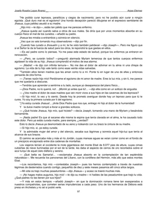 Josefa Rosalía Luque Álvarez __                                                                  Arpas Eternas


      "He podido curar leprosos, paralíticos y ciegos de nacimiento; pero no he podido aún curar a ningún
egoísta. ¡Qué duro mal es el egoísmo! Una honda decepción pareció dibujarse en el expresivo semblante de
Jhasua, cuya palidez asustó a su madre.
      _Hijo mío —le dijo—, estás tan pálido que me pareces enfermo.
      _Jhasua queda así cuando salva a otros de sus males. Se diría que por unos momentos absorbe en su
cuerpo físico el mal de los curados —añadió su padre.
      Jhasua les miraba a entrambos y sonreía en silencio.
      _Veo que os vais tornando muy observadores —dijo por fin.
      _Cuando has curado a Jhosuelín y a mí, te he visto también palidecer —dijo Joseph—. Pero me figuro que
si el Señor te da la fuerza de salud para los otros, te repondrá la que gastas en ellos.
      —Es así padre como lo piensas. Ya me pasa este estado de laxitud, porque los enfermos ya entraron en
renovación.
      — ¿Pero, se curarán todos? —preguntó alarmada Myriam temerosa de que tantos cuerpos enfermos
agotasen la vida de su hijo. Jhasua comprendió el motivo de esa alarma.
      — ¡Madre! —le dijo con infinita ternura—. No me des el dolor de adivinar en tu alma ni una chispa de
egoísmo. La vida de tu hijo vale tanto como esas veinte vidas salvadas.
      "También ellos tienen madres que les aman como tú a mí. Ponte tú en lugar de una de ellas y entonces
pensarás de otra forma.
      — ¡Tienes razón hijo mío! Perdóname el egoísmo de mi amor de madre. Eres la luz mía, y sin ti, me parece
que me quedaría a obscuras.
      —Tendrás que aprender a sentirme a tu lado, aunque yo desaparezca del plano físico...
      —¡Dios Padre, no lo querrá, no!. . ¡Moriré yo antes que tú!... —dijo ella como en un sollozo de angustia.
      — ¿Ves madre el dolor de esas madres que ven morir vivos a sus hijos en las cavernas de los leprosos?
      —Sí hijo mío!, lo veo y lo siento. Desde hoy te prometo averiguar donde hay un leproso para que tú le
cures. Yo soy la primera curada por ti del egoísmo.
      "¡Ya estoy curada Jhasua!... ¡Ante Dios Padre que nos oye, entrego mi hijo al dolor de la humanidad!
      Y la dulce madre rompió a llorar a grandes sollozos.
      — ¿Qué hiciste Jhasua, hijo mío, qué hiciste? —decía Joseph, tomando una mano de Myriam y besándola
tiernamente.
      — ¡Nada padre! Es que al sacarse ella misma la espina que tenía clavada en el alma, le ha causado todo
este dolor. Pero ya estás curada madre, para siempre, ¿verdad?
      Esto lo decía Jhasua ya desmontado de su asno y rodeando con su brazo la cintura de su madre.
      —Sí hijo mío, sí, ya estoy curada.
      Y la admirable mujer del amor y del silencio, secaba sus lágrimas y sonreía aquel hijo-luz que tenía al
alcance de sus brazos.
      El camino se acercaba más y más al río Jordán, cuyas mansas aguas se veían correr como en el fondo de
un precipicio encajonado entre dos cadenas de montañas.
      Los viajeros tenían al occidente la mole gigantesca del monte Ebat de 8.077 pies de altura, cuyas cimas
cubiertas de nieve iluminadas por el sol de la tarde, les daba el aspecto de cerros de oro recortados sobre el
azul turquí de aquel cielo diáfano y sereno.
      — ¡Qué bella es Samaría!... —exclamaba Jhasua absorto en la contemplación de tan espléndida
naturaleza—. Me recuerda los panoramas del Líbano, con la cordillera del Hermón, más alto que estos montes
Ebat.
      —Los recordamos, hijo mío —contestaba Joseph— pues los hemos contemplado a través de nuestras
lágrimas de desterrados cuando contigo, pequeñito de diez y siete meses pasamos allí cinco años largos.
      —Mi vida os trajo muchas pesadumbres —dijo Jhasua— y acaso os traerá muchas más.
      — ¡No hagas malos augurios, hijo mío! —le dijo su madre— ni hables de las pesadumbre que trajo tu vida.
¿Qué padres no las tienen por sus hijos?
      —Y más en estos tiempos —añadió Joseph— en que la dominación romana tiene tan exasperados a
nuestros compatriotas, que cometen serias imprudencias a cada paso. Uno de los hermanos de Débora está
preso en Archelais y no sé si podré verle.
                                                      97
 