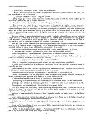 Josefa Rosalía Luque Álvarez __                                                                        Arpas Eternas


     — ¡Cómo! ¿Y no habías dicho nada?... Joseph, eso no está bien.
     — ¡Mujer!... no quise decírtelo por evitarte una amargura. Entonces no pensaba en hacer este viaje y creí
que todo pasaría sin que tú lo supieras.
     — ¿Y la esposa y los hijos? —volvió a preguntar Myriam.
     —El hijo mayor que ya tiene veinte años como nuestro Jhasua, está al frente del molino ayudado por mi
hijo Matías a quien le pedí que se ocupase del asunto.
     —Y ¿qué crimen le imputan para llevarlo a la cárcel? —preguntó Jhasua.
     —Este cuñado mío —decía Joseph— estuvo siempre en desacuerdo con los herodianos y sus malas
costumbres, y no se cuidó nunca de hablar en todas partes exteriorizando sus rebeldías. Cuando Herodes hizo
modificar la antigua ciudad de Yanath y le dio el nombre de su hijo mayor Archelais, mi cuñado levantó con el
pueblo una protesta porque aquel viejo nombre venía desde el primer patriarca de ¡a tribu de Manases que se
estableció en esa región, y fue quien construyó el primer santuario que el pueblo hebreo tuvo al entrar en esta
tierra de promisión.
     "Con esta protesta ya quedó sindicado como un revoltoso, y cualquier sublevación que hay en el pueblo, la
cargan sobre él. El infeliz tuvo la equivocada idea de que una protesta justa y razonable como era, pudiera
torcer el capricho de la soberbia de un rey que tenía la pretensión de que los nombres de sus hijos se
inmortalizaran hasta en los peñascos de este país usurpado a los reyes de Judá.
     Hace dos lunas, cuando los herodianos celebraban el aniversario de la coronación de Herodes el Grande
como rey de la Palestina, apareció apedreada y rota la estatua suya que estaba en la plaza del mercado, y
arrancada la placa de bronce en que está escrito el nuevo nombre de la ciudad.
     "Los herodianos señalaron en seguida a mi cuñado como incitador a este desorden. Eso es todo.
     — ¿No habéis hecho nada por salvarle? —preguntó Jhasua interesándose en el asunto.
     —Se ha hecho mucho, y ahora sabremos si hay esperanzas de libertarlo —contestó Joseph.
     En Jhasua se había despertado ya el ansia suprema de justicia y de liberación para el infeliz cautivo que se
hallaba en un calabozo cuando tenia nueve hijos que alimentar.
     Sus padres lo comprendieron así y Joseph dijo a Myriam en voz baja:
     —Aquí va a pasar algo; ya preveo un prodigio de esos que sólo nuestro Jhasua puede hacer.
     — ¡Calla, que no nos oiga! —Decía Myriam—. Le disgusta mucho que hagamos comentarios sobre las
maravillas que obra.
     Cuando llegaron a Archelais, lo primero que vieron fue la gran plaza mercado y la estatua del Rey Herodes
sin cabeza y sin brazos provocando las risas y burlas de sus adversarios.
     Jhasua sumido en hondo silencio parecía absorto en la profundidad de sus pensamientos.
     —Padre —dijo de pronto— los que están felices y libres, no necesitan de nosotros. Dejemos a mi madre en
la casa familiar y vamos tú y yo a ver al tío Gabes en su prisión. —Bien hijo, bien.
     La pobre esposa desconsolada, se abrazó de Myriam y lloró amargamente.
     —Sé que tu hijo Jhasua es un Profeta que hace maravillas en nombre de Jehová —le dijo entre sollozos.
     "Dile tú que salve a mi esposo del presidio, y mis hijos y yo le seremos fieles siervos hasta el fin de su vida.
     Jhasua alcanzó a oír estas palabras, y acercándose al tierno grupo, le dijo:
     —No llores buena mujer, que nuestro Padre Celestial ya ha tenido piedad de ti. Hoy mismo comerá el tío
Gabes en tu mesa. Pero, ¡silencio!, ¿eh? que las obras de Dios gustan albergarse en el corazón y no andar
vagando por las calles y las plazas.
     Luego de un breve saludo a los familiares, Jhasua y su padre, guiados por Matías fueron a la alcaidía del
presidio.
     Según habían convenido mientras iban, Joseph se ofrecería como fianza por la libertad provisional del
preso, con la promesa de pagar la reconstrucción de la estatua.
     El alcaide era un pobre hombre sin mayor capacidad, pero con una gran dosis de dureza y egoísmo en su
corazón.
     Desde que lo vieron, Jhasua lo tomó como blanco de los rayos magnéticos fulminantes que emanaba su
espíritu en el colmo de la indignación.
     —Señor —le dijo, luego que habló el padre—. Pensad que ese hombre tiene nueve hijos para mantener y
que no hay pruebas dé haber sido él quien rompió la estatua del Rey.
                                                         98
 