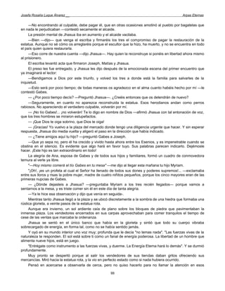 Josefa Rosalía Luque Álvarez __                                                                  Arpas Eternas


     —No encontrando al culpable, debe pagar él, que en otras ocasiones amotinó al pueblo por bagatelas que
en nada le perjudicaban —contestó secamente el alcaide.
     La presión mental de Jhasua iba en aumento y el alcaide vacilaba.
     —Bien —dijo— que venga el escriba y firmaréis los tres el compromiso de pagar la restauración de la
estatua. Aunque no sé cómo os arreglaréis porque el escultor que la hizo, ha muerto, y no se encuentra en todo
el país quien quiera restaurarla.
     —Eso corre de nuestra cuenta —dijo Jhasua—. Hay quien la reconstruye si ponéis en libertad ahora mismo
al prisionero.
     El escriba levantó acta que firmaron Joseph, Matías y Jhasua.
     El preso les fue entregado, y Jhasua les dijo después de la emocionada escena del primer encuentro que
ya imaginará el lector:
     —Bendigamos a Dios por este triunfo, y volved los tres a donde está la familia para salvarles de la
inquietud.
     —Esto será por poco tiempo; de todas maneras os agradezco en el alma cuanto habéis hecho por mí —le
contestó Gabes.
     — ¿Por poco tiempo decís? —Preguntó Jhasua—. ¿Creéis entonces que os detendrán de nuevo?
     —Seguramente, en cuanto no aparezca reconstruida la estatua. Esos herodianos andan como perros
rabiosos. No apareciendo el verdadero culpable, volverán por mí.
     — ¡No tío Gabes!... ¡no volverán! Te lo digo en nombre de Dios —afirmó Jhasua con tal entonación de voz,
que los tres hombres se miraron estupefactos.
     — ¡Que Dios te oiga sobrino, que Dios te oiga!
     — ¡Gracias! Yo vuelvo a la plaza del mercado donde tengo una diligencia urgente que hacer. Y sin esperar
respuesta, Jhasua dio media vuelta y aligeró el paso en la dirección que había indicado.
     — ¿Tiene amigos aquí tu hijo? —preguntó Gabes a Joseph.
     —Que yo sepa no, pero él ha crecido y vivido hasta ahora entre los Esenios, y es impenetrable cuando se
obstina en el silencio. Es evidente que algo hará en favor tuyo. Sus palabras parecen indicarlo. Dejémosle
hacer. ¡Este hijo es tan extraordinario en todo!
     La alegría de Ana, esposa de Gabes y de todos sus hijos y familiares, formó un cuadro de conmovedora
ternura al verle ya libre.
     "—Hoy mismo comerá el tío Gabes en tu mesa" —me dijo al llegar esta mañana tu hijo Myriam.
     "¡Oh!, ¡es un profeta al cual el Señor ha llenado de todos sus dones y poderes supremos!... —exclamaba
entre sus lloros y risas la pobre mujer, madre de cuatro niñitos pequeños, porque los cinco mayores eran de las
primeras nupcias de Gabes.
     — ¿Dónde dejasteis a Jhasua? —preguntaba Myriam a los tres recién llegados— porque vamos a
sentarnos a la mesa, y es triste comer sin él en este día de tanta alegría.
     —Ya le hice esa observación y dijo que venía en seguida-.
     Mientras tanto Jhasua llegó a la plaza y se ubicó discretamente a la sombra de una hiedra que formaba una
rústica glorieta, a veinte pasos de la estatua rota.
     Aunque era invierno, un sol ardiente caía de plano sobre los bloques de piedra que pavimentaban la
inmensa plaza. Los vendedores encerrados en sus carpas aprovechaban para comer tranquilos el tiempo de
cese de las ventas que marcaba la ordenanza.
     Jhasua se sentó en el único banco que había en la glorieta y sintió que todo su cuerpo vibraba
sobrecargado de energía, en forma tal, como no se había sentido jamás.
     Y oyó en su mundo interior uno voz muy; profunda que le decía "no temas nada". "Las fuerzas vivas de la
naturaleza te responden. El sol está sobre ti como un fanal de energía poderosa. La libertad de un hombre que
alimenta nueve hijos, está en juego.
     "Entrégate como instrumento a las fuerzas vivas, y duerme. La Energía Eterna hará lo demás". Y se durmió
profundamente.
     Muy pronto se despertó porque al salir los vendedores de sus tiendas daban gritos ofreciendo sus
mercancías. Miró hacia la estatua rota, y la vio en perfecto estado como si nada hubiera ocurrido.
     Pensó en acercarse a observarla de cerca, pero no quiso hacerlo para no llamar la atención en esos

                                                      99
 