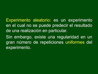 Experimento aleatorio: es un experimento
en el cual no se puede predecir el resultado
de una realización en particular.
Sin embargo, existe una regularidad en un
gran número de repeticiones uniformes del
experimento.