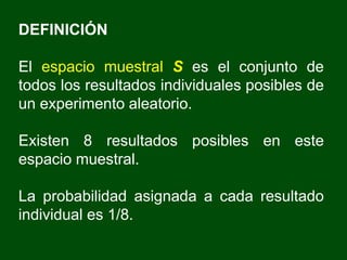 DEFINICIÓN
El espacio muestral S es el conjunto de
todos los resultados individuales posibles de
un experimento aleatorio.
Existen 8 resultados posibles en este
espacio muestral.
La probabilidad asignada a cada resultado
individual es 1/8.