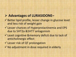  Advantages of LURASIDONE–
Better lipid profile, lesser change in glucose level
and less risk of weight gain
Lesser chances of Hyperprolactinemia and EPS
due to 5HT2a &5HT7 antagonism
Least cognitive &memory deficit due to lack of
anticholinergic effect
Lesser risk of QT prolongation
No adjustment in dose required in elderly
 