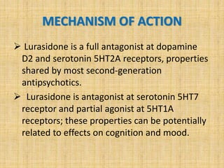 MECHANISM OF ACTION
 Lurasidone is a full antagonist at dopamine
D2 and serotonin 5HT2A receptors, properties
shared by most second-generation
antipsychotics.
 Lurasidone is antagonist at serotonin 5HT7
receptor and partial agonist at 5HT1A
receptors; these properties can be potentially
related to effects on cognition and mood.
 