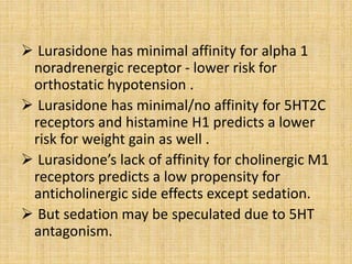  Lurasidone has minimal affinity for alpha 1
noradrenergic receptor - lower risk for
orthostatic hypotension .
 Lurasidone has minimal/no affinity for 5HT2C
receptors and histamine H1 predicts a lower
risk for weight gain as well .
 Lurasidone’s lack of affinity for cholinergic M1
receptors predicts a low propensity for
anticholinergic side effects except sedation.
 But sedation may be speculated due to 5HT
antagonism.
 