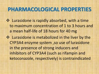 PHARMACOLOGICAL PROPERTIES
 Lurasidone is rapidly absorbed, with a time
to maximum concentration of 1 to 3 hours and
a mean half-life of 18 hours for 40 mg
 Lurasidone is metabolized in the liver by the
CYP3A4 enzyme system ,so use of lurasidone
in the presence of strong inducers and
inhibitors of CYP3A4 (such as rifampin and
ketoconazole, respectively) is contraindicated
 