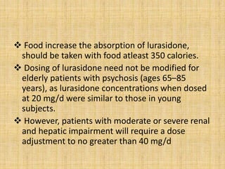  Food increase the absorption of lurasidone,
should be taken with food atleast 350 calories.
 Dosing of lurasidone need not be modified for
elderly patients with psychosis (ages 65–85
years), as lurasidone concentrations when dosed
at 20 mg/d were similar to those in young
subjects.
 However, patients with moderate or severe renal
and hepatic impairment will require a dose
adjustment to no greater than 40 mg/d
 
