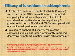 Efficacy of lurasidone in schizophrenia
 A total of 5 randomized controlled trials (6 weeks)
were used in the FDA’s evaluation were conducted
comparing lurasidone with placebo, of which 4
considered as positive demonstrating efficacy &
greater reduction in PANSS and CGI-S as compared with
olanzapine,haloperidol and placebo.#
 In a pooled analysis of 4 short-term, placebo-
controlled studies, lurasidone significantly improved
depressive symptoms in patients with schizophrenia.*
# Leslie Citrome. Lurasidone for Schizophrenia: A Brief Review of a New Second-Generation
Antipsychotic. Clinical Schizophrenia & Related Psychoses January 2011
*Lurasidone for the treatment of depressive symptoms in schizophrenia: analysis of 4 pooled, 6-
week, placebo-controlled studies.Nasrallah HA,Cucchiaro JB,Mao Y,Pikalov AA,Loebel AD. CNS
Spectr2015 Apr;20(2):140-7.)
 