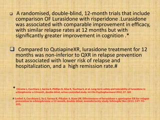  A randomised, double-blind, 12-month trials that include
comparison OF Lurasidone with risperidone .Lurasidone
was associated with comparable improvement in efﬁcacy,
with similar relapse rates at 12 months but with
signiﬁcantly greater improvement in cognition .*
 Compared to QutiapineXR, lurasidone treatment for 12
months was non-inferior to QXR in relapse prevention
but associated with lower risk of relapse and
hospitalization, and a high remission rate.#
* Citrome L, Cucchiaro J, Sarma K, Phillips D, Silva R, Tsuchiya S, et al. Long-term safety and tolerability of lurasidone in
schizophrenia: a 12month, double-blind, active-controlled study. Int Clin Psychopharmacol 2012; 27: 165
# Loebel A, Cucchiaro J, Xu J, Sarma K, Pikalov A, Kane JM. Effectiveness of lurasidone v. quetiapine XR for relapse
prevention in schizophrenia: a 12-month, double-blind, noninferiority study. Schizophr Res 2013; 147: 95-
102.
 