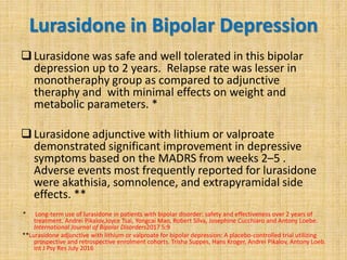 Lurasidone in Bipolar Depression
Lurasidone was safe and well tolerated in this bipolar
depression up to 2 years. Relapse rate was lesser in
monotheraphy group as compared to adjunctive
theraphy and with minimal effects on weight and
metabolic parameters. *
Lurasidone adjunctive with lithium or valproate
demonstrated significant improvement in depressive
symptoms based on the MADRS from weeks 2–5 .
Adverse events most frequently reported for lurasidone
were akathisia, somnolence, and extrapyramidal side
effects. **
* Long-term use of lurasidone in patients with bipolar disorder: safety and effectiveness over 2 years of
treatment. Andrei Pikalov,Joyce Tsai, Yongcai Mao, Robert Silva, Josephine Cucchiaro and Antony Loebe.
International Journal of Bipolar Disorders2017 5:9
**Lurasidone adjunctive with lithium or valproate for bipolar depression: A placebo-controlled trial utilizing
prospective and retrospective enrolment cohorts. Trisha Suppes, Hans Kroger, Andrei Pikalov, Antony Loeb.
Int J Psy Res July 2016
 