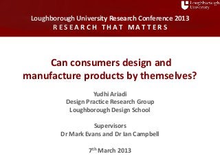 Research Conference 2013 R E S E A R C H T H A T M A T T E R S
Loughborough University Research Conference 2013
R E S E A R C H T H A T M A T T E R S
Can consumers design and
manufacture products by themselves?
Yudhi Ariadi
Design Practice Research Group
Loughborough Design School
Supervisors
Dr Mark Evans and Dr Ian Campbell
7th March 2013
 