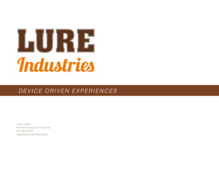 Lure Industries - 2011 - Various Works




 DEVICE DRIVEN EXPERIENCES




John Yuiska
Partner/Executive Producer
561.900.8760
uska@lureindustries.com




  info@LureIndustries.com
 