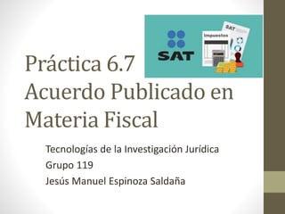 Práctica 6.7
Acuerdo Publicado en
Materia Fiscal
Tecnologías de la Investigación Jurídica
Grupo 119
Jesús Manuel Espinoza Saldaña
 