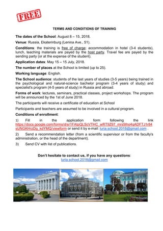 TERMS AND CONDITIONS OF TRAINING
The dates of the School: August 8 – 15, 2018.
Venue: Russia, Ekaterinburg (Lenina Ave., 51).
Conditions: the training is free of charge; accommodation in hotel (3-4 students),
lunch, teaching materials are payed by the host party. Travel fee are payed by the
sending party (or at the expense of the student).
Application dates: May 15 – 15 July, 2018.
The number of places at the School is limited (up to 25).
Working language: English.
The School audience: students of the last years of studies (3-5 years) being trained in
the psychological and natural-science bachelor program (3-4 years of study) and
specialist's program (4-5 years of study) in Russia and abroad.
Forms of work: lectures, seminars, practical classes, project workshops. The program
will be announced by the 1st of June 2018.
The participants will receive a certificate of education at School
Participants and teachers are assumed to be involved in a cultural program.
Conditions of enrollment:
1) Fill in the application form following the link
https://docs.google.com/forms/d/e/1FAIpQLScVTHC_wRT9Z97_mrs9Iho4qADFTJ1r84
sUNGKHrzDg_kdYMQ/viewform or send it by e-mail: luria.school.2018@gmail.com .
2) Send a recommendation letter (from a scientific supervisor or from the faculty's
administration, or the head of the department).
3) Send CV with list of publications.
Don’t hesitate to contact us, if you have any questions:
luria.school.2018@gmail.com
 
