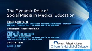 The Dynamic Role of
Social Media in Medical Education
MICHAEL A. GISONDI, MD
ASSOCIATE PROFESSOR OF EMERGENCY MEDICINE AND MEDICAL EDUCATION
NORTHWESTERN UNIVERSITY FEINBERG SCHOOL OF MEDICINE
@MIKEGISONDI @NORTHWESTERNEM
PRESENTED TO:
A. TODD DAVIS, MD SYMPOSIUM
DEPARTMENT OF PEDIATRICS
NORTHWESTERN UNIVERSITY FEINBERG SCHOOL OF MEDICINE
LURIE CHILDREN’S HOSPITAL OF CHICAGO
@LURIECHILDRENS
MARCH 10, 2017
 