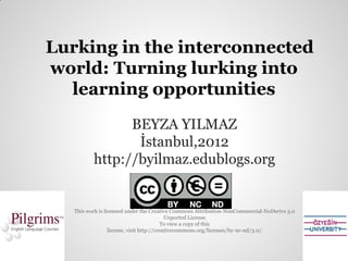 Lurking in the interconnected
world: Turning lurking into
  learning opportunities
                BEYZA YILMAZ
                 İstanbul,2012
          http://byilmaz.edublogs.org


   This work is licensed under the Creative Commons Attribution-NonCommercial-NoDerivs 3.0
                                            Unported License.
                                          To view a copy of this
                  license, visit http://creativecommons.org/licenses/by-nc-nd/3.0/.
 