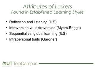 Attributes of Lurkers
   Found in Established Learning Styles

• Reflection and listening (ILS)
• Introversion vs. extroversion (Myers-Briggs)
• Sequential vs. global learning (ILS)
• Intrapersonal traits (Gardner)
 
