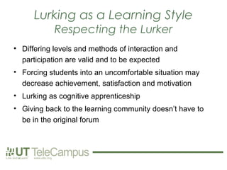Lurking as a Learning Style
            Respecting the Lurker
• Differing levels and methods of interaction and
  participation are valid and to be expected
• Forcing students into an uncomfortable situation may
  decrease achievement, satisfaction and motivation
• Lurking as cognitive apprenticeship
• Giving back to the learning community doesn’t have to
  be in the original forum
 