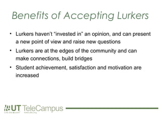 Benefits of Accepting Lurkers
• Lurkers haven’t “invested in” an opinion, and can present
  a new point of view and raise new questions
• Lurkers are at the edges of the community and can
  make connections, build bridges
• Student achievement, satisfaction and motivation are
  increased
 