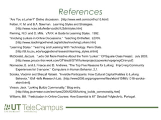 References
“Are You a Lurker?” Online discussion. [http://www.well.com/conf/vc/16.html]
Felder, R. M. and B.A. Soloman. Learning Styles and Strategies.
    [http://www.ncsu.edu/felder-public/ILSdir/styles.htm]
Fleming, N.D. and C. Mills. VARK: A Guide to Learning Styles. 1992.
“Involving Lurkers in Online Discussions.” Teaching OntheNet. LERN.
     [http://www.teachingonthenet.org/articles/involvingLurkers.htm]
“Learning Styles.” Teaching and Learning With Technology. Penn State.
    [http://tlt.its.psu.edu/suggestions/research/learning_styles.shtml]
McDonald, Jacquie. “Let’s Get More Positive About the Term ‘Lurker’.” CPSquare Class Project. July 2003.
   [http://www.groups-that-work.com/GTWedit/GTW/lurkerprojectcopworkshopspring03rev.pdf]
Nonnecke, B. and J. Preece and D. Andrews. “The Top Five Reasons for Lurking: Improving Community
   Experiences for Everyone.” Computers in Human Behavior. 2,1.
Soroka, Vladimir and Sheizaf Rafaeli. “Invisible Participants: How Cultural Capital Relates to Lurking
    Behavior.” IBM Haifa Research Lab. [http://www2006.org/programme/files/xhtml/1018/p1018-soroka-
    xhtml.html]
Vinson, Jack. “Lurking Builds Commonality.” Blog entry.
    [http://blog.jackvinson.com/archives/2004/02/06/lurking_builds_commonality.html]
Williams, Bill. “Participation in Online Courses: How Essential is It?” Setubal Polytechnic, Portugal.
 