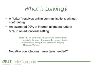 What is Lurking?
• A “lurker” receives online communications without
  contributing
• An estimated 90% of internet users are lurkers
• 50% in an educational setting

         lurk - a : to lie in wait in a place of concealment
           especially for an evil purpose b: to move furtively
           or inconspicuously c : to persist in staying
           - Merriam-Webster


• Negative connotations…new term needed?
 
