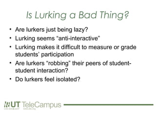 Is Lurking a Bad Thing?
• Are lurkers just being lazy?
• Lurking seems “anti-interactive”
• Lurking makes it difficult to measure or grade
  students’ participation
• Are lurkers “robbing” their peers of student-
  student interaction?
• Do lurkers feel isolated?
 