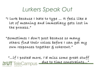 Lurkers Speak Out
“I lurk because I hate to type … It feels like a
   lot of meaning and immediacy gets lost in
   the process.”

“Sometimes I don't post because so many
  others find their voices before I can get my
  own responses together & coherent.”

 “…if I posted more, I'd miss some great stuff
                    due to time constraints…”
 